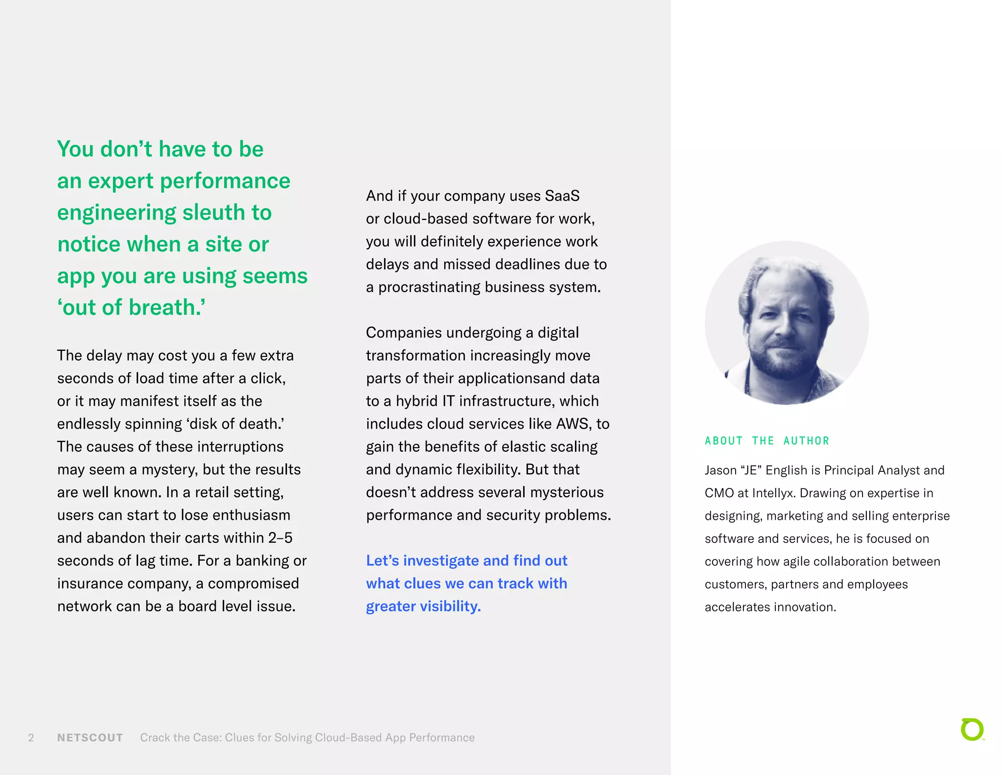NETSCOUT Crack the Case: Clues for Solving Cloud-Based App Performance2
You don’t have to be
an expert performance
engineering sleuth to
notice when a site or
app you are using seems
‘out of breath.’
The delay may cost you a few extra
seconds of load time after a click,
or it may manifest itself as the
endlessly spinning ‘disk of death.’
The causes of these interruptions
may seem a mystery, but the results
are well known. In a retail setting,
users can start to lose enthusiasm
and abandon their carts within 2–5
seconds of lag time. For a banking or
insurance company, a compromised
network can be a board level issue.
And if your company uses SaaS
or cloud-based software for work,
you will definitely experience work
delays and missed deadlines due to
a procrastinating business system.
Companies undergoing a digital
transformation increasingly move
parts of their applicationsand data
to a hybrid IT infrastructure, which
includes cloud services like AWS, to
gain the benefits of elastic scaling
and dynamic flexibility. But that
doesn’t address several mysterious
performance and security problems.
Let’s investigate and find out
what clues we can track with
greater visibility.
Jason “JE” English is Principal Analyst and
CMO at Intellyx. Drawing on expertise in
designing, marketing and selling enterprise
software and services, he is focused on
covering how agile collaboration between
customers, partners and employees
accelerates innovation.
ABOUT THE AUTHOR
 