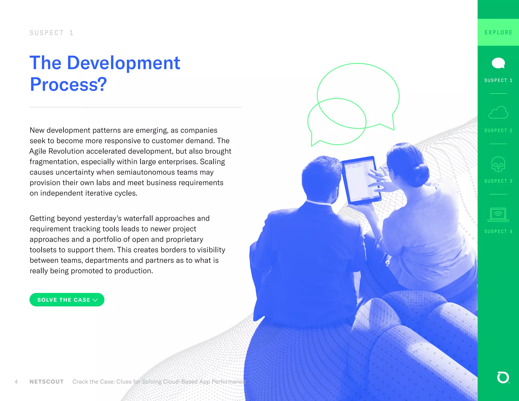 The Development
Process?
SUSPECT 1
New development patterns are emerging, as companies
seek to become more responsive to customer demand. The
Agile Revolution accelerated development, but also brought
fragmentation, especially within large enterprises. Scaling
causes uncertainty when semiautonomous teams may
provision their own labs and meet business requirements
on independent iterative cycles.
Getting beyond yesterday’s waterfall approaches and
requirement tracking tools leads to newer project
approaches and a portfolio of open and proprietary
toolsets to support them. This creates borders to visibility
between teams, departments and partners as to what is
really being promoted to production.
NETSCOUT Crack the Case: Clues for Solving Cloud-Based App Performance4
SOLVE THE CASE
SUSPECT 3
SUSPECT 1
SUSPECT 4
SUSPECT 1 SUSPECT 2
EXPLORE
 