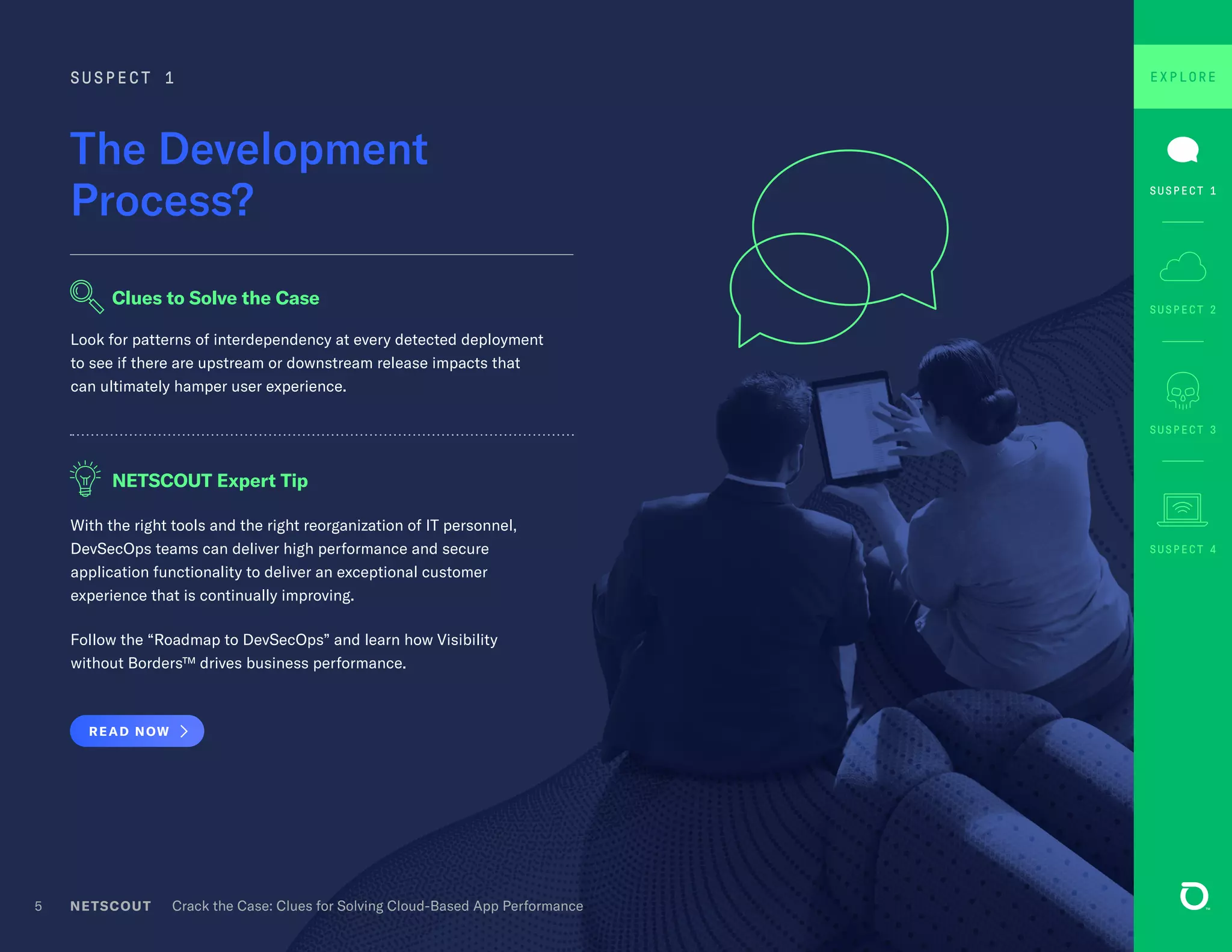NETSCOUT Crack the Case: Clues for Solving Cloud-Based App Performance5
With the right tools and the right reorganization of IT personnel,
DevSecOps teams can deliver high performance and secure
application functionality to deliver an exceptional customer
experience that is continually improving.
Follow the “Roadmap to DevSecOps” and learn how Visibility
without Borders™ drives business performance.
READ NOW
The Development
Process?
SUSPECT 1
Look for patterns of interdependency at every detected deployment
to see if there are upstream or downstream release impacts that
can ultimately hamper user experience.
Clues to Solve the Case
NETSCOUT Expert Tip
SUSPECT 3
SUSPECT 4
SUSPECT 2
EXPLORE
SUSPECT 1
 