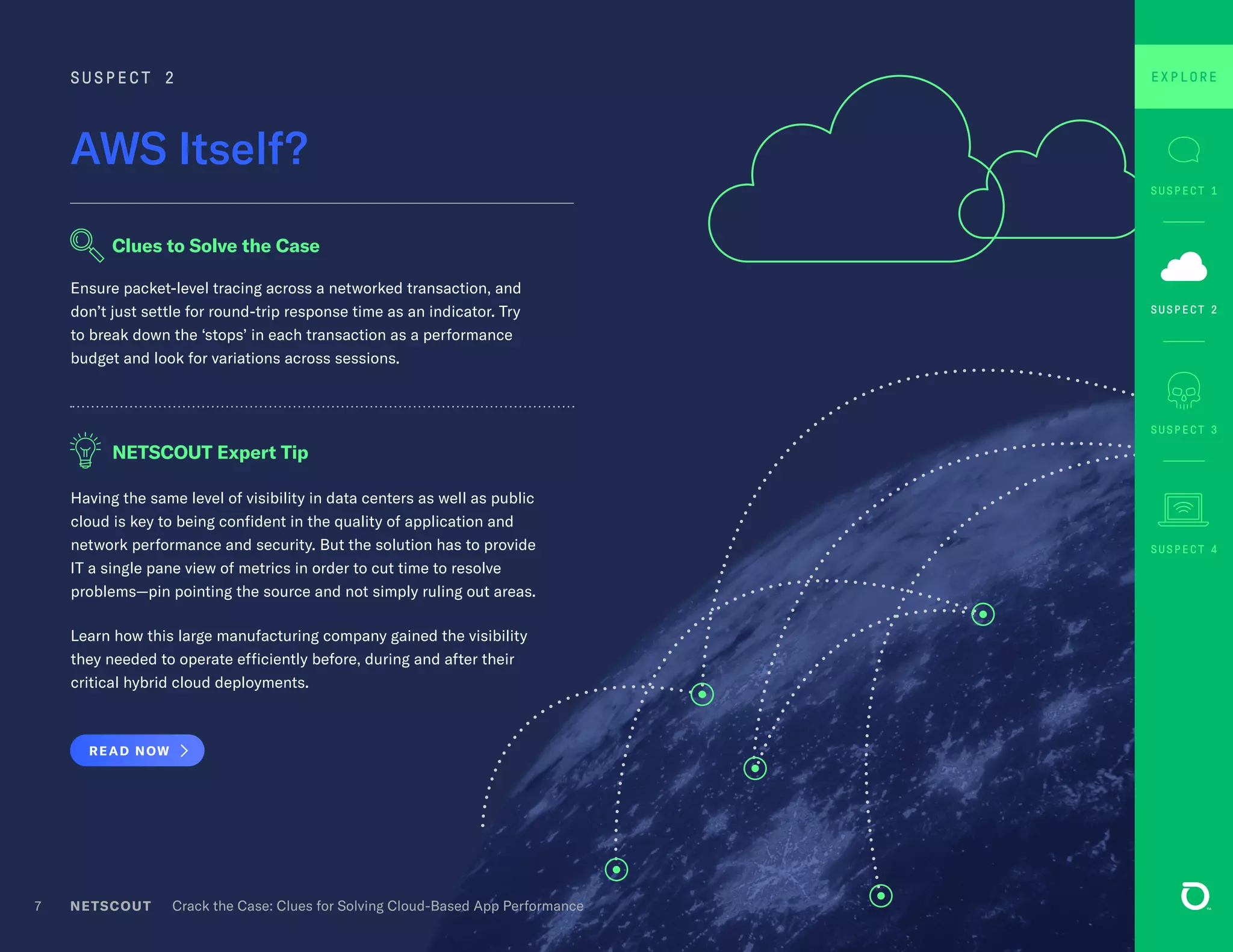Having the same level of visibility in data centers as well as public
cloud is key to being confident in the quality of application and
network performance and security. But the solution has to provide
IT a single pane view of metrics in order to cut time to resolve
problems—pin pointing the source and not simply ruling out areas.
Learn how this large manufacturing company gained the visibility
they needed to operate efficiently before, during and after their
critical hybrid cloud deployments.
READ NOW
Ensure packet-level tracing across a networked transaction, and
don’t just settle for round-trip response time as an indicator. Try
to break down the ‘stops’ in each transaction as a performance
budget and look for variations across sessions.
7
AWS Itself?
SUSPECT 2
Clues to Solve the Case
NETSCOUT Expert Tip
SUSPECT 3
SUSPECT 1
SUSPECT 4
SUSPECT 2
EXPLOREEXPLORE
NETSCOUT Crack the Case: Clues for Solving Cloud-Based App Performance
 