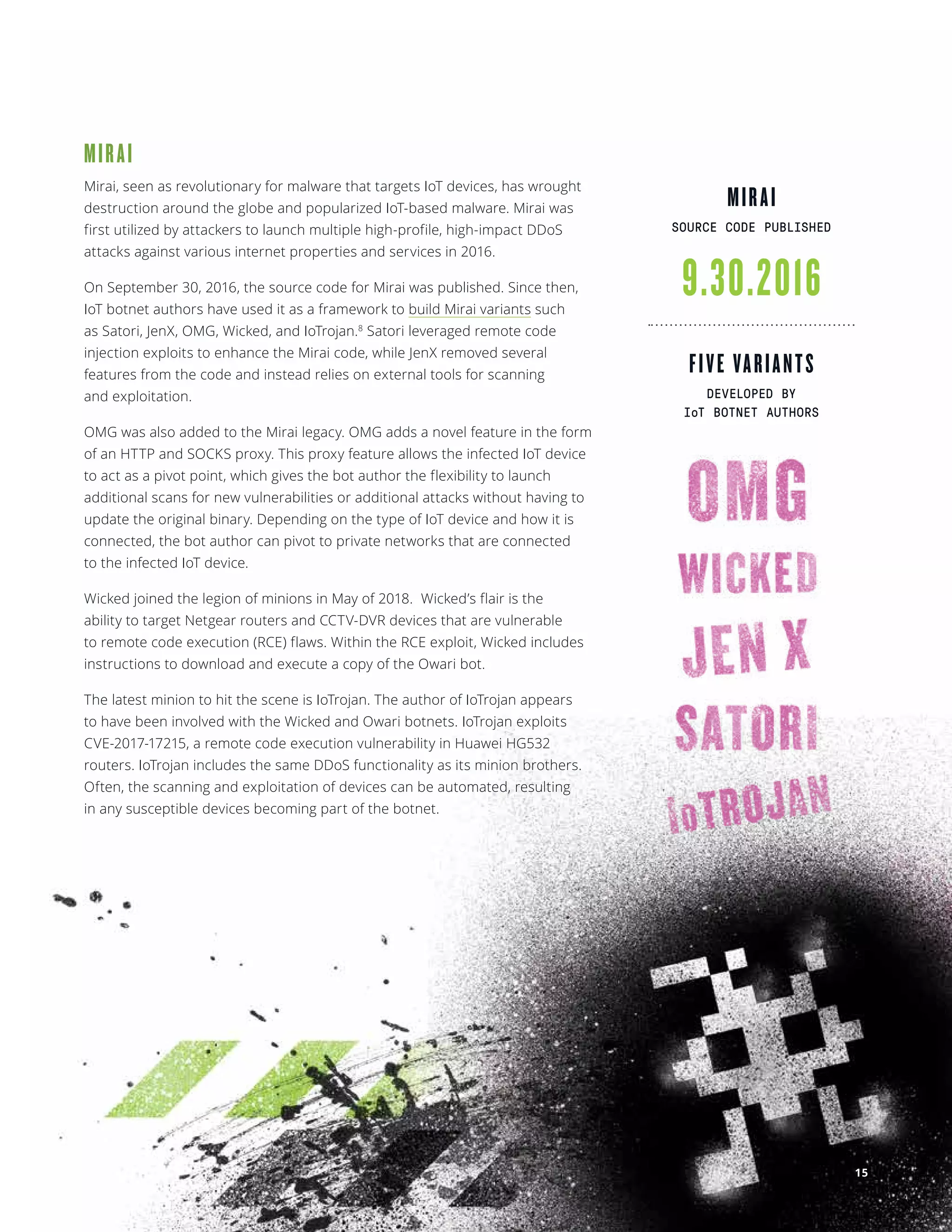 NETSCOUT Threat Intelligence
9.30.2016
FIVE VARIANTS
DEVELOPED BY
IoT BOTNET AUTHORS
MIRAI
Mirai, seen as revolutionary for malware that targets IoT devices, has wrought
destruction around the globe and popularized IoT-based malware. Mirai was
first utilized by attackers to launch multiple high-profile, high-impact DDoS
attacks against various internet properties and services in 2016.
On September 30, 2016, the source code for Mirai was published. Since then,
IoT botnet authors have used it as a framework to build Mirai variants such
as Satori, JenX, OMG, Wicked, and IoTrojan.8
Satori leveraged remote code
injection exploits to enhance the Mirai code, while JenX removed several
features from the code and instead relies on external tools for scanning
and exploitation.
OMG was also added to the Mirai legacy. OMG adds a novel feature in the form
of an HTTP and SOCKS proxy. This proxy feature allows the infected IoT device
to act as a pivot point, which gives the bot author the flexibility to launch
additional scans for new vulnerabilities or additional attacks without having to
update the original binary. Depending on the type of IoT device and how it is
connected, the bot author can pivot to private networks that are connected
to the infected IoT device. 
Wicked joined the legion of minions in May of 2018.  Wicked’s flair is the
ability to target Netgear routers and CCTV-DVR devices that are vulnerable
to remote code execution (RCE) flaws. Within the RCE exploit, Wicked includes
instructions to download and execute a copy of the Owari bot.
The latest minion to hit the scene is IoTrojan. The author of IoTrojan appears
to have been involved with the Wicked and Owari botnets. IoTrojan exploits
CVE-2017-17215, a remote code execution vulnerability in Huawei HG532
routers. IoTrojan includes the same DDoS functionality as its minion brothers.
Often, the scanning and exploitation of devices can be automated, resulting
in any susceptible devices becoming part of the botnet. 
MIRAI
SOURCE CODE PUBLISHED
15
 