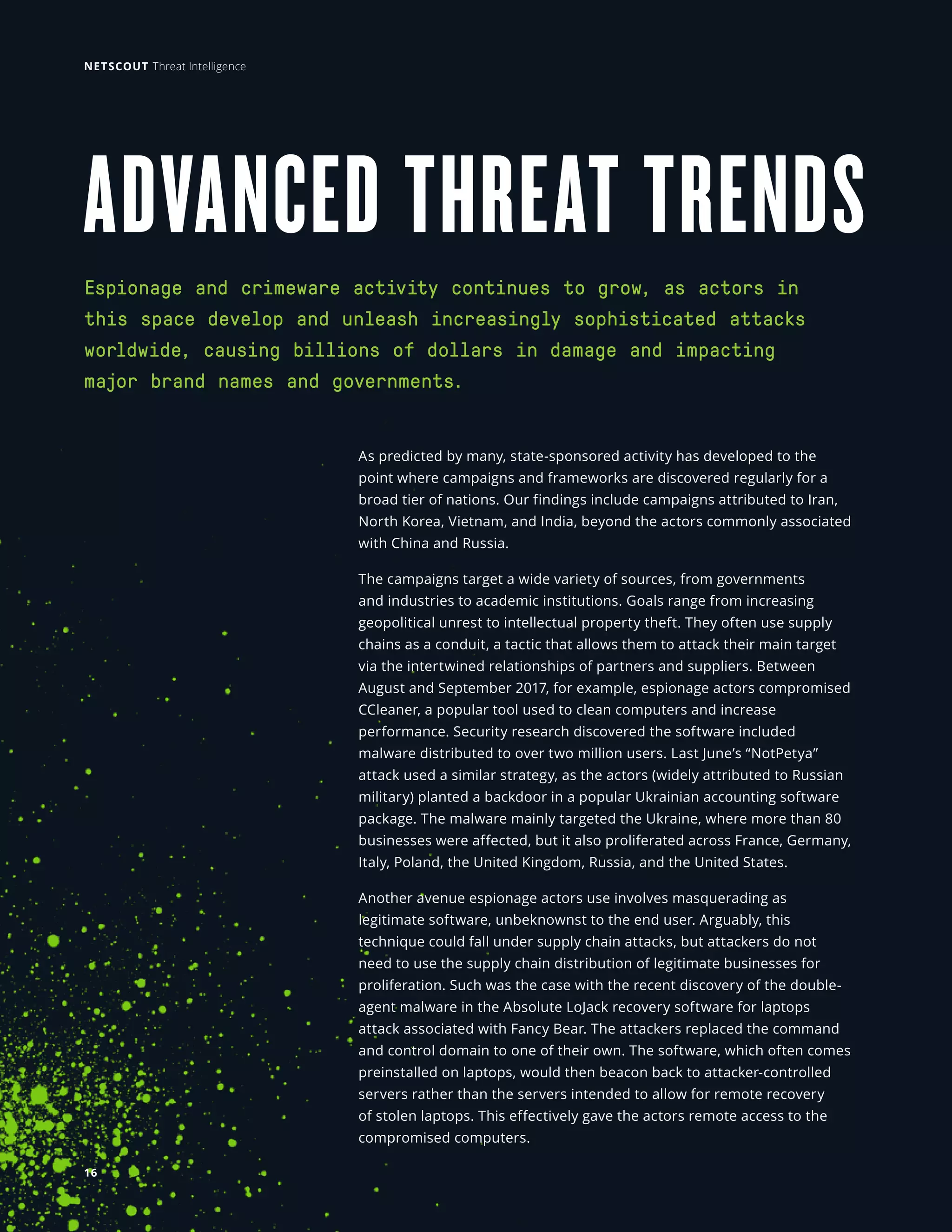 ADVANCED THREAT TRENDS
As predicted by many, state-sponsored activity has developed to the
point where campaigns and frameworks are discovered regularly for a
broad tier of nations. Our findings include campaigns attributed to Iran,
North Korea, Vietnam, and India, beyond the actors commonly associated
with China and Russia.
The campaigns target a wide variety of sources, from governments
and industries to academic institutions. Goals range from increasing
geopolitical unrest to intellectual property theft. They often use supply
chains as a conduit, a tactic that allows them to attack their main target
via the intertwined relationships of partners and suppliers. Between
August and September 2017, for example, espionage actors compromised
CCleaner, a popular tool used to clean computers and increase
performance. Security research discovered the software included
malware distributed to over two million users. Last June’s “NotPetya”
attack used a similar strategy, as the actors (widely attributed to Russian
military) planted a backdoor in a popular Ukrainian accounting software
package. The malware mainly targeted the Ukraine, where more than 80
businesses were affected, but it also proliferated across France, Germany,
Italy, Poland, the United Kingdom, Russia, and the United States.
Another avenue espionage actors use involves masquerading as
legitimate software, unbeknownst to the end user. Arguably, this
technique could fall under supply chain attacks, but attackers do not
need to use the supply chain distribution of legitimate businesses for
proliferation. Such was the case with the recent discovery of the double-
agent malware in the Absolute LoJack recovery software for laptops
attack associated with Fancy Bear. The attackers replaced the command
and control domain to one of their own. The software, which often comes
preinstalled on laptops, would then beacon back to attacker-controlled
servers rather than the servers intended to allow for remote recovery
of stolen laptops. This effectively gave the actors remote access to the
compromised computers.
Espionage and crimeware activity continues to grow, as actors in
this space develop and unleash increasingly sophisticated attacks
worldwide, causing billions of dollars in damage and impacting
major brand names and governments.
16
NETSCOUT Threat Intelligence
 