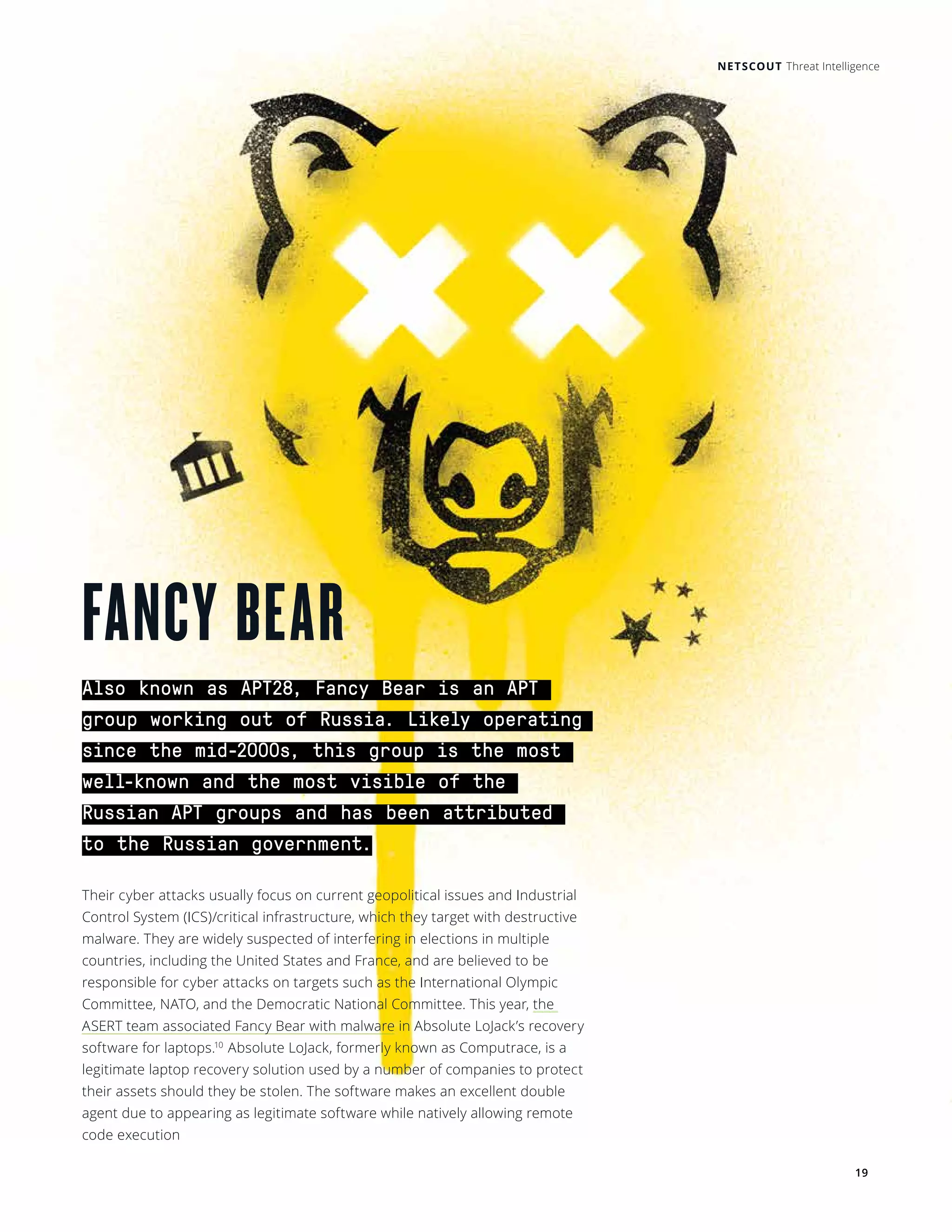 19
Also known as APT28, Fancy Bear is an APT
group working out of Russia. Likely operating
since the mid-2000s, this group is the most
well-known and the most visible of the
Russian APT groups and has been attributed
to the Russian government.
Their cyber attacks usually focus on current geopolitical issues and Industrial
Control System (ICS)/critical infrastructure, which they target with destructive
malware. They are widely suspected of interfering in elections in multiple
countries, including the United States and France, and are believed to be
responsible for cyber attacks on targets such as the International Olympic
Committee, NATO, and the Democratic National Committee. This year, the
ASERT team associated Fancy Bear with malware in Absolute LoJack’s recovery
software for laptops.10
Absolute LoJack, formerly known as Computrace, is a
legitimate laptop recovery solution used by a number of companies to protect
their assets should they be stolen. The software makes an excellent double
agent due to appearing as legitimate software while natively allowing remote
code execution
FANCY BEAR
NETSCOUT Threat Intelligence
 