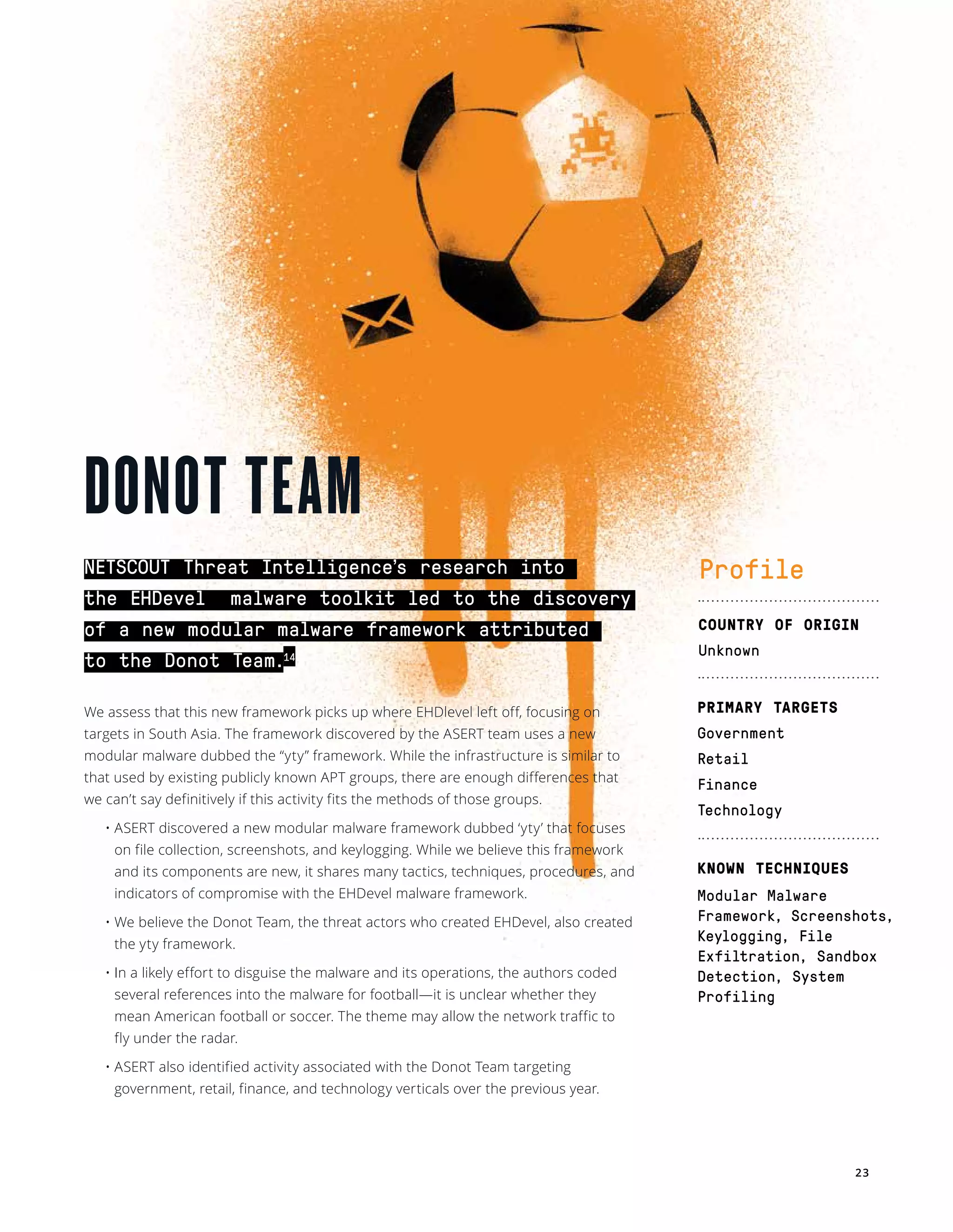 23
NETSCOUT Threat Intelligence’s research into
the EHDevel  malware toolkit led to the discovery
of a new modular malware framework attributed
to the Donot Team.14
We assess that this new framework picks up where EHDlevel left off, focusing on
targets in South Asia. The framework discovered by the ASERT team uses a new
modular malware dubbed the “yty” framework. While the infrastructure is similar to
that used by existing publicly known APT groups, there are enough differences that
we can’t say definitively if this activity fits the methods of those groups.
• ASERT discovered a new modular malware framework dubbed ‘yty’ that focuses
on file collection, screenshots, and keylogging. While we believe this framework
and its components are new, it shares many tactics, techniques, procedures, and
indicators of compromise with the EHDevel malware framework. 
• We believe the Donot Team, the threat actors who created EHDevel, also created
the yty framework. 
• In a likely effort to disguise the malware and its operations, the authors coded
several references into the malware for football—it is unclear whether they
mean American football or soccer. The theme may allow the network traffic to
fly under the radar.
• ASERT also identified activity associated with the Donot Team targeting
government, retail, finance, and technology verticals over the previous year. 
 
DONOT TEAM
Profile
COUNTRY OF ORIGIN
Unknown
PRIMARY TARGETS
Government
Retail
Finance
Technology
KNOWN TECHNIQUES
Modular Malware
Framework, Screenshots,
Keylogging, File
Exfiltration, Sandbox
Detection, System
Profiling
 