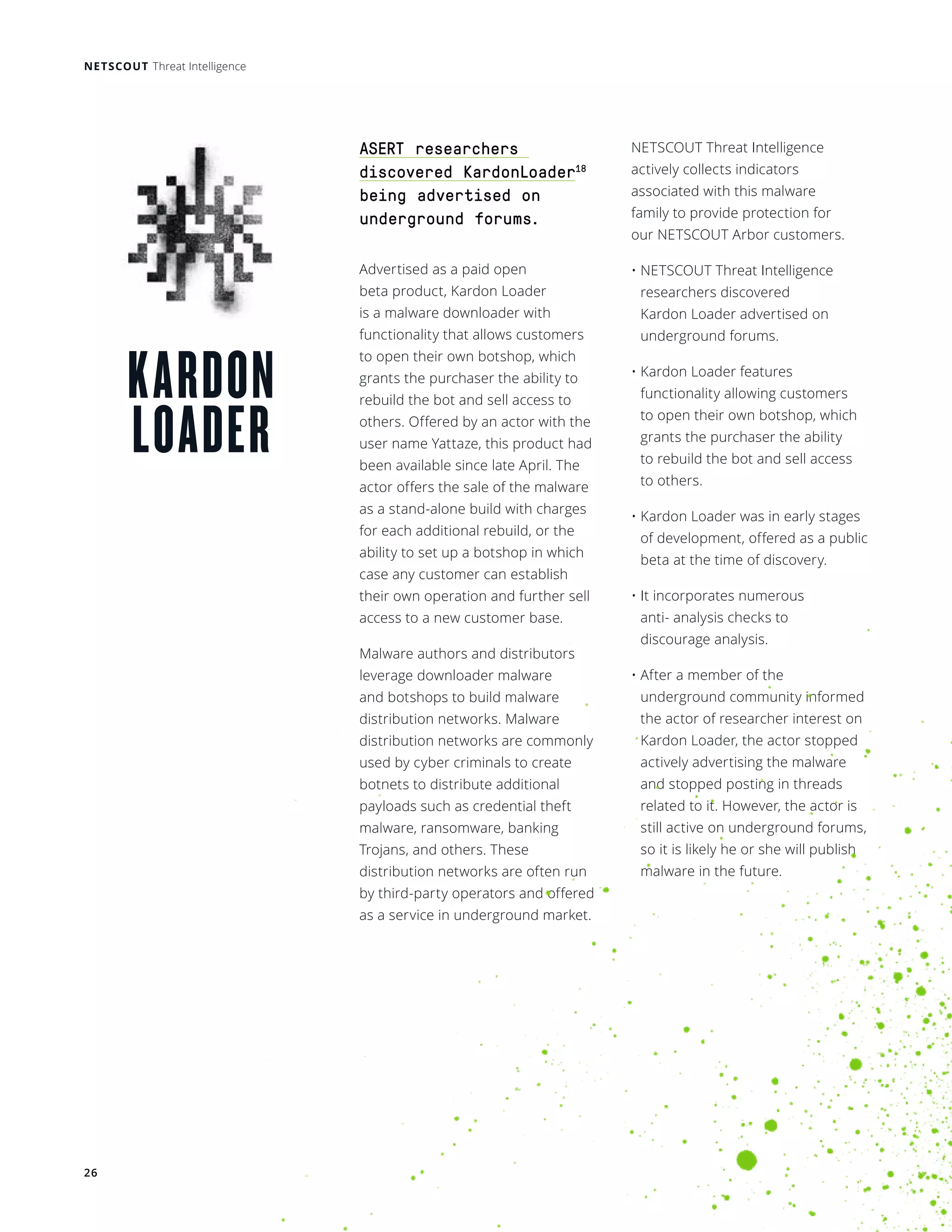 NETSCOUT Threat Intelligence
26
KARDON
LOADER
ASERT researchers
discovered KardonLoader18
being advertised on
underground forums.
Advertised as a paid open
beta product, Kardon Loader
is a malware downloader with
functionality that allows customers
to open their own botshop, which
grants the purchaser the ability to
rebuild the bot and sell access to
others. Offered by an actor with the
user name Yattaze, this product had
been available since late April. The
actor offers the sale of the malware
as a stand-alone build with charges
for each additional rebuild, or the
ability to set up a botshop in which
case any customer can establish
their own operation and further sell
access to a new customer base. 
Malware authors and distributors
leverage downloader malware
and botshops to build malware
distribution networks. Malware
distribution networks are commonly
used by cyber criminals to create
botnets to distribute additional
payloads such as credential theft
malware, ransomware, banking
Trojans, and others. These
distribution networks are often run
by third-party operators and offered
as a service in underground market.
NETSCOUT Threat Intelligence
actively collects indicators
associated with this malware
family to provide protection for
our NETSCOUT Arbor customers.
• NETSCOUT Threat Intelligence
researchers discovered
Kardon Loader advertised on
underground forums. 
• Kardon Loader features
functionality allowing customers
to open their own botshop, which
grants the purchaser the ability
to rebuild the bot and sell access
to others. 
• Kardon Loader was in early stages
of development, offered as a public
beta at the time of discovery. 
• It incorporates numerous
anti- analysis checks to
discourage analysis. 
• After a member of the
underground community informed
the actor of researcher interest on
Kardon Loader, the actor stopped
actively advertising the malware
and stopped posting in threads
related to it. However, the actor is
still active on underground forums,
so it is likely he or she will publish
malware in the future.
 