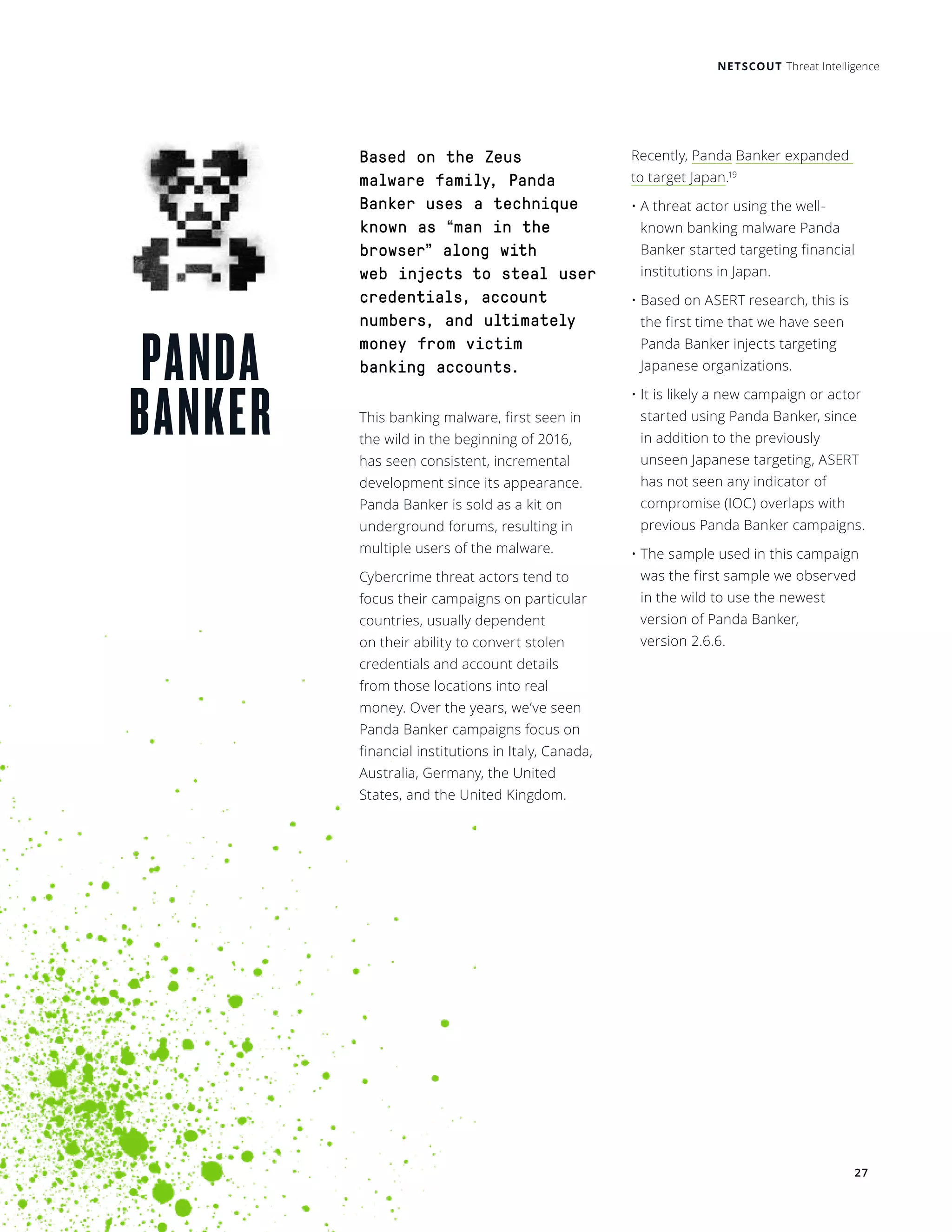 NETSCOUT Threat Intelligence
27
PANDA
BANKER
Based on the Zeus
malware family, Panda
Banker uses a technique
known as “man in the
browser” along with
web injects to steal user
credentials, account
numbers, and ultimately
money from victim
banking accounts.
This banking malware, first seen in
the wild in the beginning of 2016,
has seen consistent, incremental
development since its appearance.
Panda Banker is sold as a kit on
underground forums, resulting in
multiple users of the malware.
Cybercrime threat actors tend to
focus their campaigns on particular
countries, usually dependent
on their ability to convert stolen
credentials and account details
from those locations into real
money. Over the years, we’ve seen
Panda Banker campaigns focus on
financial institutions in Italy, Canada,
Australia, Germany, the United
States, and the United Kingdom.
Recently, Panda Banker expanded
to target Japan.19
• A threat actor using the well-
known banking malware Panda
Banker started targeting financial
institutions in Japan. 
• Based on ASERT research, this is
the first time that we have seen
Panda Banker injects targeting
Japanese organizations. 
• It is likely a new campaign or actor
started using Panda Banker, since
in addition to the previously
unseen Japanese targeting, ASERT
has not seen any indicator of
compromise (IOC) overlaps with
previous Panda Banker campaigns. 
• The sample used in this campaign
was the first sample we observed
in the wild to use the newest
version of Panda Banker,
version 2.6.6. 
 