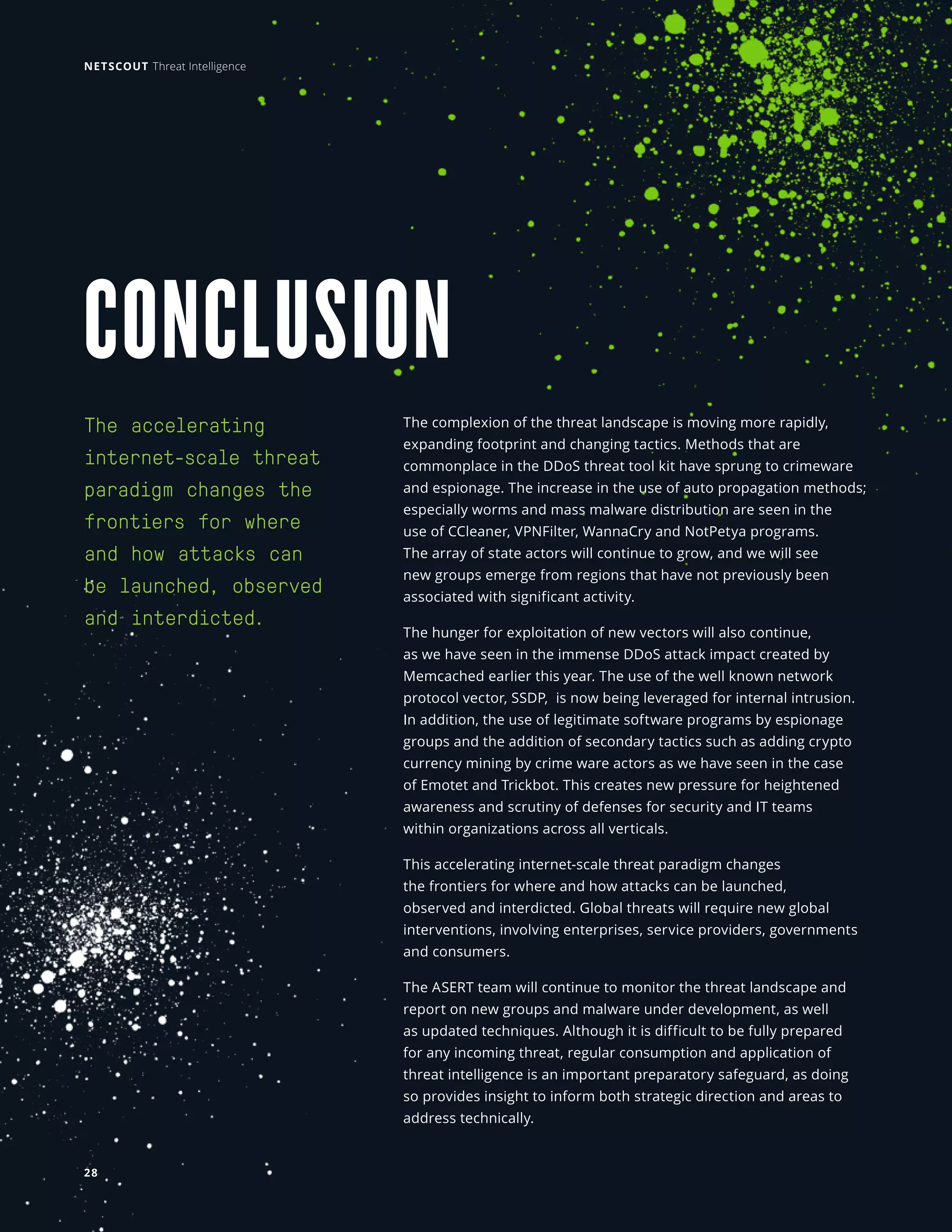 CONCLUSION 
The accelerating
internet-scale threat
paradigm changes the
frontiers for where
and how attacks can
be launched, observed
and interdicted.
The complexion of the threat landscape is moving more rapidly,
expanding footprint and changing tactics. Methods that are
commonplace in the DDoS threat tool kit have sprung to crimeware
and espionage. The increase in the use of auto propagation methods;
especially worms and mass malware distribution are seen in the
use of CCleaner, VPNFilter, WannaCry and NotPetya programs.
The array of state actors will continue to grow, and we will see
new groups emerge from regions that have not previously been
associated with significant activity.
The hunger for exploitation of new vectors will also continue,
as we have seen in the immense DDoS attack impact created by
Memcached earlier this year. The use of the well known network
protocol vector, SSDP, is now being leveraged for internal intrusion.
In addition, the use of legitimate software programs by espionage
groups and the addition of secondary tactics such as adding crypto
currency mining by crime ware actors as we have seen in the case
of Emotet and Trickbot. This creates new pressure for heightened
awareness and scrutiny of defenses for security and IT teams
within organizations across all verticals.
This accelerating internet-scale threat paradigm changes
the frontiers for where and how attacks can be launched,
observed and interdicted. Global threats will require new global
interventions, involving enterprises, service providers, governments
and consumers.
The ASERT team will continue to monitor the threat landscape and
report on new groups and malware under development, as well
as updated techniques. Although it is difficult to be fully prepared
for any incoming threat, regular consumption and application of
threat intelligence is an important preparatory safeguard, as doing
so provides insight to inform both strategic direction and areas to
address technically.
NETSCOUT Threat Intelligence
28
 