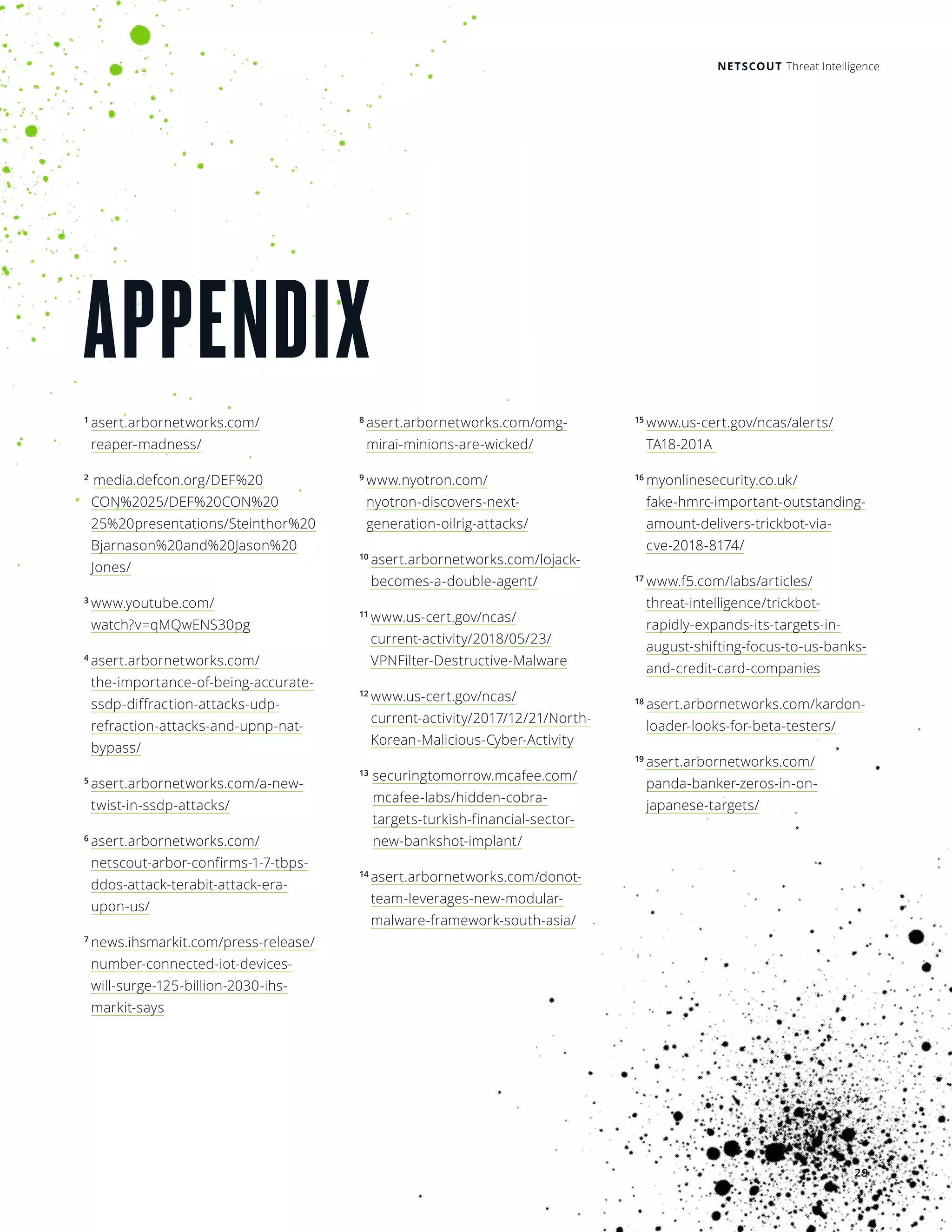 NETSCOUT Threat Intelligence
29
APPENDIX
1 
asert.arbornetworks.com/
reaper- madness/
2 
media.defcon.org/DEF%20
CON%2025/DEF%20CON%20
25%20presentations/Steinthor%20
Bjarnason%20and%20Jason%20
Jones/
3 
www.youtube.com/
watch?v=qMQwENS30pg
4 
asert.arbornetworks.com/
the-importance-of-being-accurate-
ssdp-diffraction-attacks-udp-
refraction-attacks-and-upnp-nat-
bypass/
5 
asert.arbornetworks.com/a-new-
twist-in-ssdp-attacks/
6 
asert.arbornetworks.com/
netscout-arbor-confirms-1-7-tbps-
ddos-attack-terabit-attack-era-
upon-us/
7 
news.ihsmarkit.com/press-release/
number-connected-iot-devices-
will-surge-125-billion-2030-ihs-
markit-says
8 
asert.arbornetworks.com/omg-
mirai-minions-are-wicked/
9 
www.nyotron.com/
nyotron-discovers-next-
generation-oilrig-attacks/
10
asert.arbornetworks.com/lojack-
becomes-a-double-agent/
11 
www.us-cert.gov/ncas/
current-activity/2018/05/23/
VPNFilter-Destructive-Malware
12 
www.us-cert.gov/ncas/
current-activity/2017/12/21/North-
Korean-Malicious-Cyber-Activity
13
securingtomorrow.mcafee.com/
mcafee-labs/hidden-cobra-
targets-turkish-financial-sector-
new-bankshot-implant/
14
asert.arbornetworks.com/donot-
team-leverages-new-modular-
malware-framework-south-asia/
15
www.us-cert.gov/ncas/alerts/
TA18-201A
16
myonlinesecurity.co.uk/
fake-hmrc-important-outstanding-
amount-delivers-trickbot-via-
cve-2018-8174/
17
www.f5.com/labs/articles/
threat-intelligence/trickbot-
rapidly-expands-its-targets-in-
august-shifting-focus-to-us-banks-
and-credit-card-companies
18
asert.arbornetworks.com/kardon-
loader-looks-for-beta-testers/
19 
asert.arbornetworks.com/
panda-banker-zeros-in-on-
japanese-targets/
 