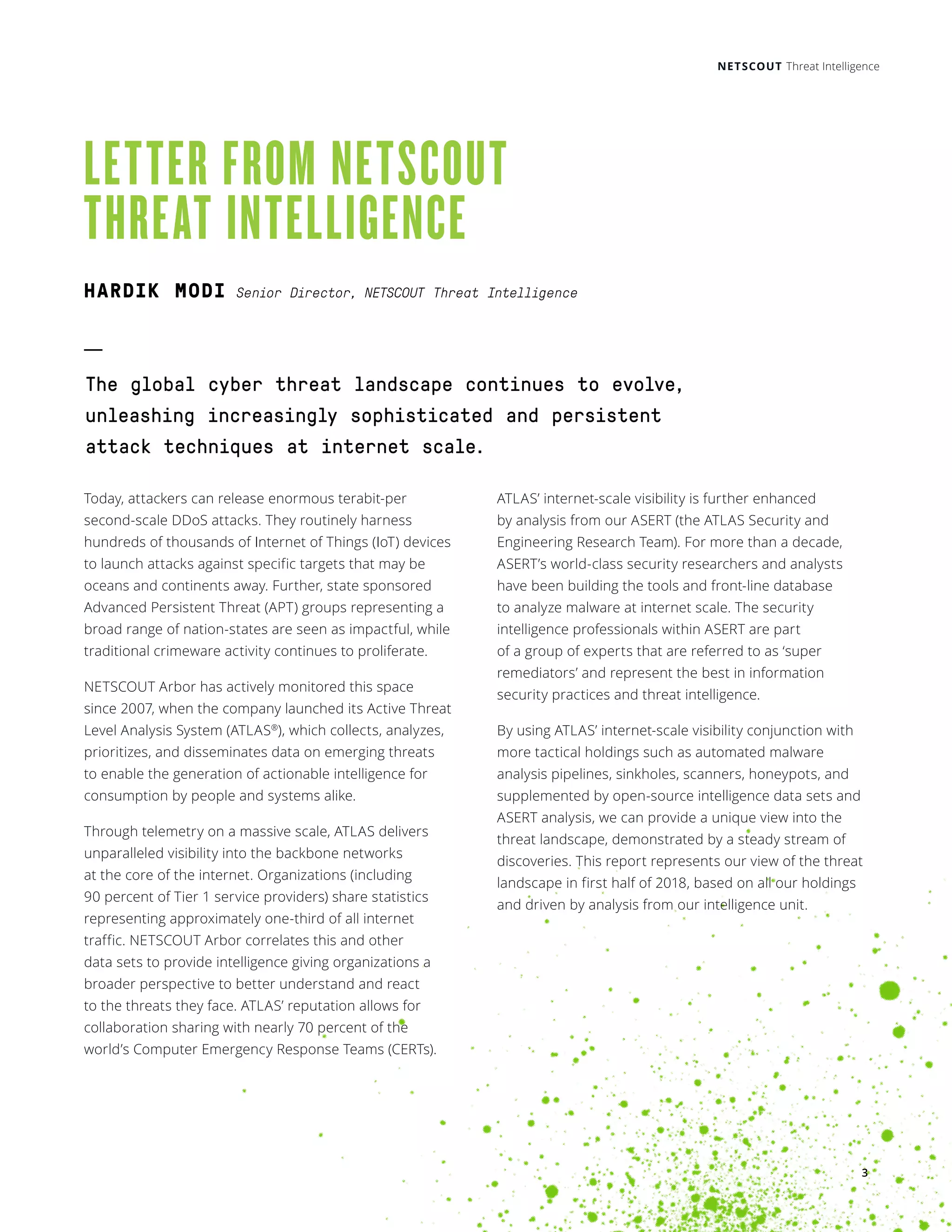 NETSCOUT Threat Intelligence
LETTER FROM NETSCOUT
THREAT INTELLIGENCE
Today, attackers can release enormous terabit-per
second-scale DDoS attacks. They routinely harness
hundreds of thousands of Internet of Things (IoT) devices
to launch attacks against specific targets that may be
oceans and continents away. Further, state sponsored
Advanced Persistent Threat (APT) groups representing a
broad range of nation-states are seen as impactful, while
traditional crimeware activity continues to proliferate.
NETSCOUT Arbor has actively monitored this space
since 2007, when the company launched its Active Threat
Level Analysis System (ATLAS®
), which collects, analyzes,
prioritizes, and disseminates data on emerging threats
to enable the generation of actionable intelligence for
consumption by people and systems alike.
Through telemetry on a massive scale, ATLAS delivers
unparalleled visibility into the backbone networks
at the core of the internet. Organizations (including
90 percent of Tier 1 service providers) share statistics
representing approximately one-third of all internet
traffic. NETSCOUT Arbor correlates this and other
data sets to provide intelligence giving organizations a
broader perspective to better understand and react
to the threats they face. ATLAS’ reputation allows for
collaboration sharing with nearly 70 percent of the
world’s Computer Emergency Response Teams (CERTs).
ATLAS’ internet-scale visibility is further enhanced
by analysis from our ASERT (the ATLAS Security and
Engineering Research Team). For more than a decade,
ASERT’s world-class security researchers and analysts
have been building the tools and front-line database
to analyze malware at internet scale. The security
intelligence professionals within ASERT are part
of a group of experts that are referred to as ‘super
remediators’ and represent the best in information
security practices and threat intelligence.
By using ATLAS’ internet-scale visibility conjunction with
more tactical holdings such as automated malware
analysis pipelines, sinkholes, scanners, honeypots, and
supplemented by open-source intelligence data sets and
ASERT analysis, we can provide a unique view into the
threat landscape, demonstrated by a steady stream of
discoveries. This report represents our view of the threat
landscape in first half of 2018, based on all our holdings
and driven by analysis from our intelligence unit.
The global cyber threat landscape continues to evolve,
unleashing increasingly sophisticated and persistent
attack techniques at internet scale.
3
HARDIK MODI Senior Director, NETSCOUT Threat Intelligence
 