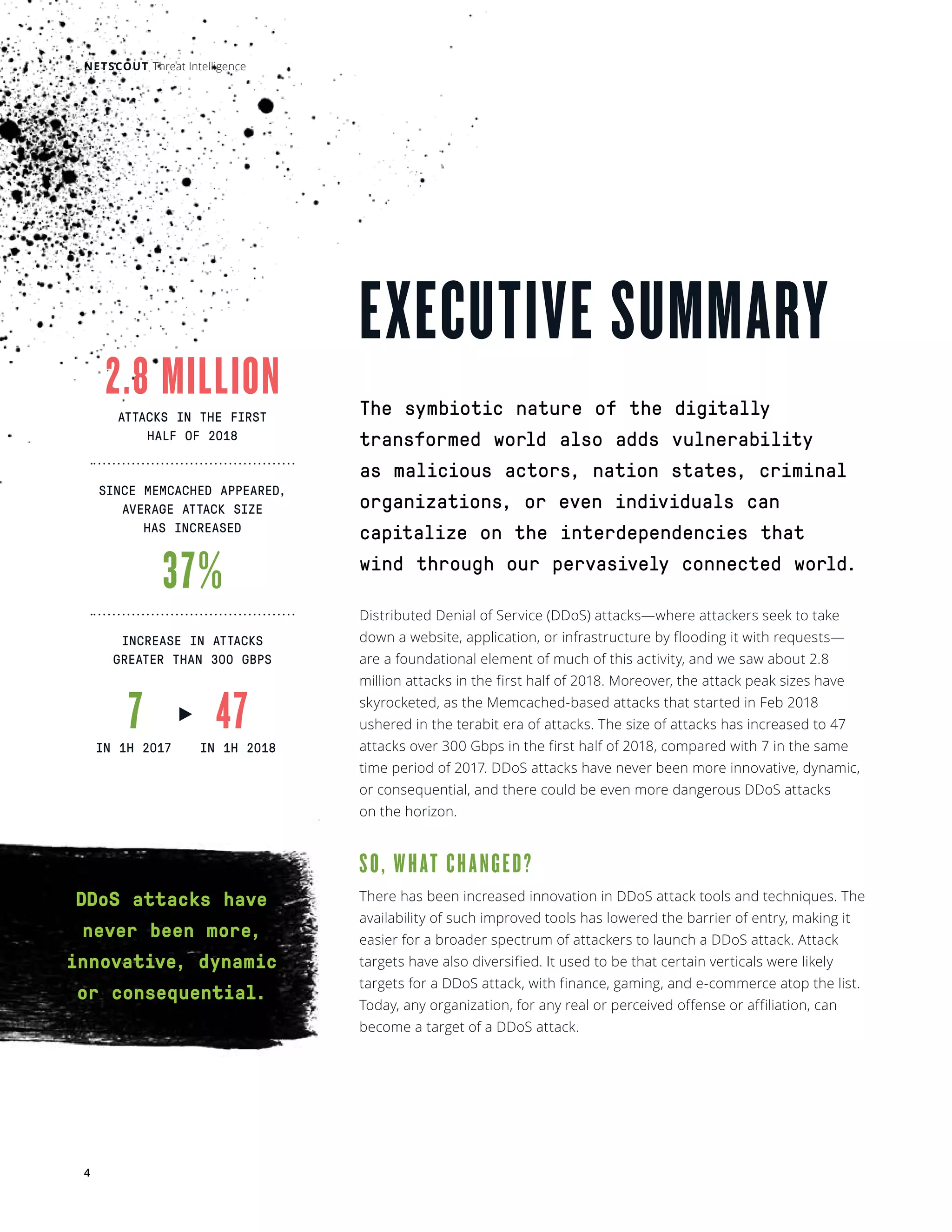 NETSCOUT Threat Intelligence
4
EXECUTIVE SUMMARY
The symbiotic nature of the digitally
transformed world also adds vulnerability
as malicious actors, nation states, criminal
organizations, or even individuals can
capitalize on the interdependencies that
wind through our pervasively connected world.   
Distributed Denial of Service (DDoS) attacks—where attackers seek to take
down a website, application, or infrastructure by flooding it with requests—
are a foundational element of much of this activity, and we saw about 2.8
million attacks in the first half of 2018. Moreover, the attack peak sizes have
skyrocketed, as the Memcached-based attacks that started in Feb 2018
ushered in the terabit era of attacks. The size of attacks has increased to 47
attacks over 300 Gbps in the first half of 2018, compared with 7 in the same
time period of 2017. DDoS attacks have never been more innovative, dynamic,
or consequential, and there could be even more dangerous DDoS attacks
on the horizon.
SO, WHAT CHANGED?
There has been increased innovation in DDoS attack tools and techniques. The
availability of such improved tools has lowered the barrier of entry, making it
easier for a broader spectrum of attackers to launch a DDoS attack. Attack
targets have also diversified. It used to be that certain verticals were likely
targets for a DDoS attack, with finance, gaming, and e-commerce atop the list.
Today, any organization, for any real or perceived offense or affiliation, can
become a target of a DDoS attack.
2.8 MILLION
37%
7 47
ATTACKS IN THE FIRST
HALF OF 2018
SINCE MEMCACHED APPEARED,
AVERAGE ATTACK SIZE
HAS INCREASED
INCREASE IN ATTACKS
GREATER THAN 300 GBPS
IN 1H 2017 IN 1H 2018
DDoS attacks have
never been more,
innovative, dynamic
or consequential.
 