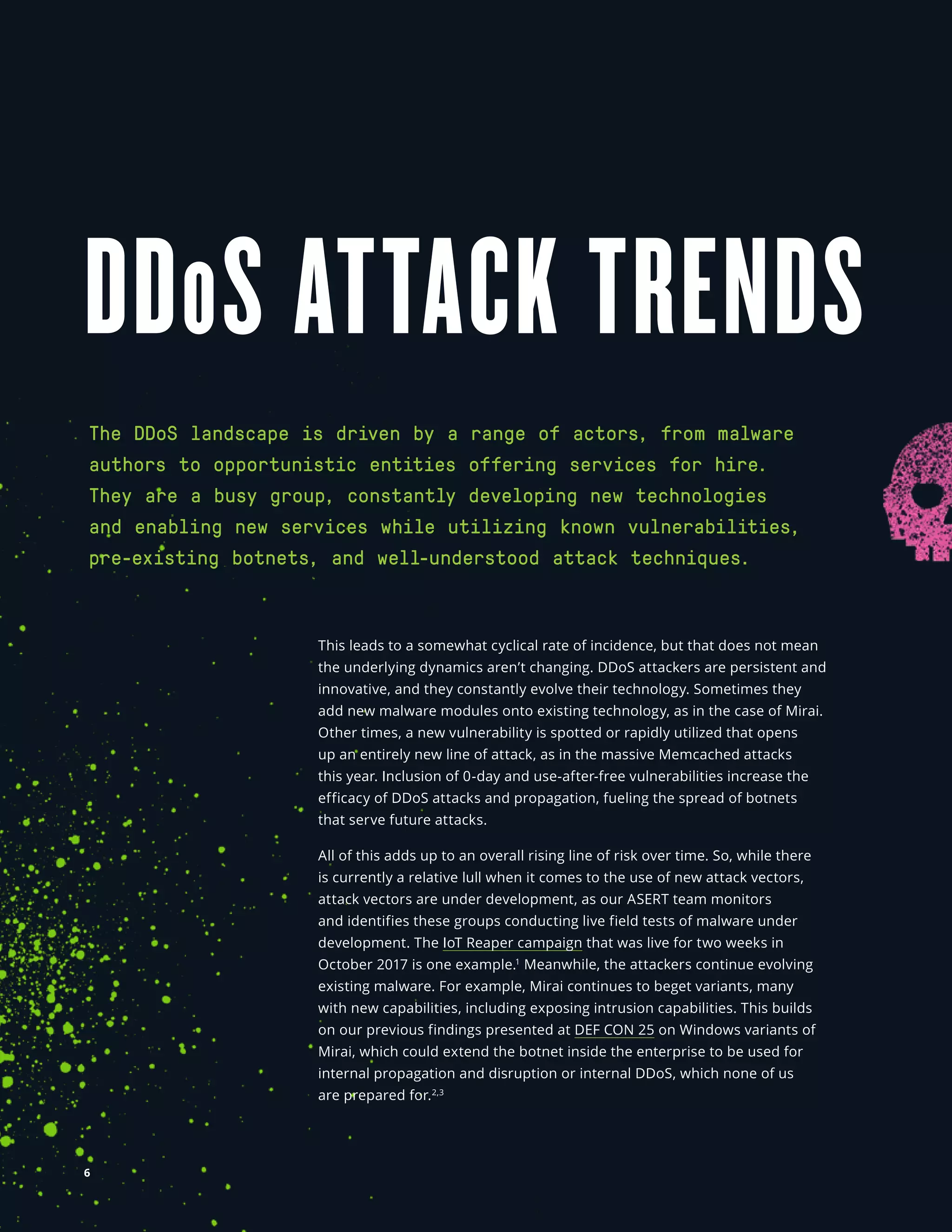 NETSCOUT Threat Intelligence
DDoS ATTACK TRENDS
This leads to a somewhat cyclical rate of incidence, but that does not mean
the underlying dynamics aren’t changing. DDoS attackers are persistent and
innovative, and they constantly evolve their technology. Sometimes they
add new malware modules onto existing technology, as in the case of Mirai.
Other times, a new vulnerability is spotted or rapidly utilized that opens
up an entirely new line of attack, as in the massive Memcached attacks
this year. Inclusion of 0-day and use-after-free vulnerabilities increase the
efficacy of DDoS attacks and propagation, fueling the spread of botnets
that serve future attacks. 
All of this adds up to an overall rising line of risk over time. So, while there
is currently a relative lull when it comes to the use of new attack vectors,
attack vectors are under development, as our ASERT team monitors
and identifies these groups conducting live field tests of malware under
development. The IoT Reaper campaign that was live for two weeks in
October 2017 is one example.1
Meanwhile, the attackers continue evolving
existing malware. For example, Mirai continues to beget variants, many
with new capabilities, including exposing intrusion capabilities. This builds
on our previous findings presented at DEF CON 25 on Windows variants of
Mirai, which could extend the botnet inside the enterprise to be used for
internal propagation and disruption or internal DDoS, which none of us
are prepared for.2,3
The DDoS landscape is driven by a range of actors, from malware
authors to opportunistic entities offering services for hire.
They are a busy group, constantly developing new technologies
and enabling new services while utilizing known vulnerabilities,
pre-existing botnets, and well-understood attack techniques.
6
 