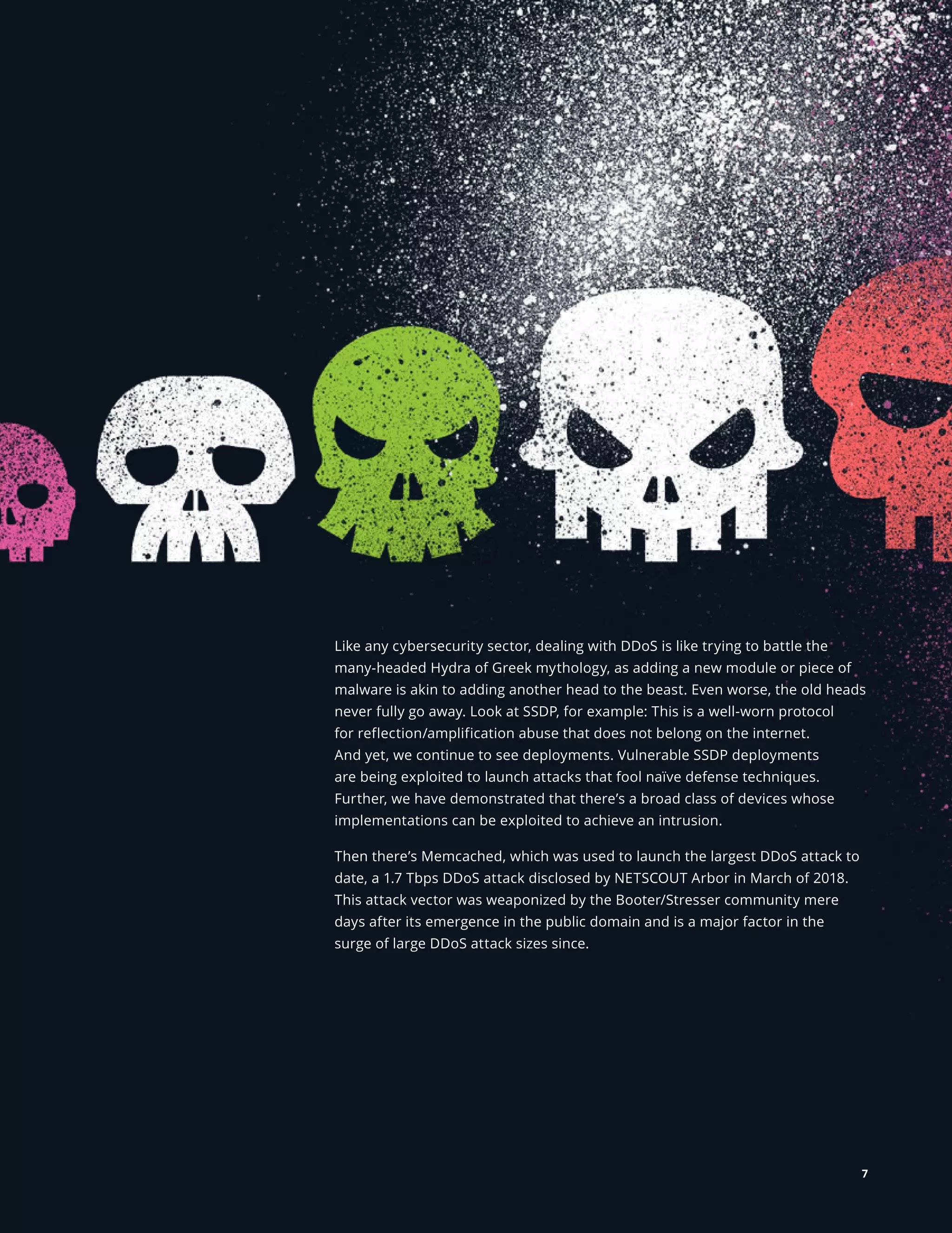 NETSCOUT Threat Intelligence
Like any cybersecurity sector, dealing with DDoS is like trying to battle the
many-headed Hydra of Greek mythology, as adding a new module or piece of
malware is akin to adding another head to the beast. Even worse, the old heads
never fully go away. Look at SSDP, for example: This is a well-worn protocol
for reflection/amplification abuse that does not belong on the internet.
And yet, we continue to see deployments. Vulnerable SSDP deployments
are being exploited to launch attacks that fool naïve defense techniques.
Further, we have demonstrated that there’s a broad class of devices whose
implementations can be exploited to achieve an intrusion.
Then there’s Memcached, which was used to launch the largest DDoS attack to
date, a 1.7 Tbps DDoS attack disclosed by NETSCOUT Arbor in March of 2018.
This attack vector was weaponized by the Booter/Stresser community mere
days after its emergence in the public domain and is a major factor in the
surge of large DDoS attack sizes since.
7
 