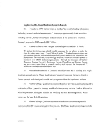 Gartner And Its Magic Quadrant Research Reports
31. Founded in 1979, Gartner refers to itself as "the world's leading information
technology research and advisory company." It employs approximately 6,000 associates,
including almost 1,500 research analysts and consultants. It has clients in 85 countries.
Gartner's revenue for 2013 exceeded $1.7 billion.
32. Gartner claims to offer "insight" concerning the IT industry. It states:
We deliver the technology-related insight necessary for our clients to make the
right decisions, every day. From CIOs and senior IT leaders in corporations and
government agencies, to business leaders in high-tech and telecom enterprises and
professional services firms, to technology investors, we are the valuable partner to
clients in over 14,000 distinct organizations. Through the resources of Gartner
Research, Gartner Executive Programs, Gartner Consulting and Gartner Events,
we work with every client to research, analyze and interpret the business of IT
within the context of their individual role.
33. One of the foundations of Gartner's influence within the IT industry is its Magic
Quadrant research reports. Magic Quadrant reports purport to provide Gartner's objective,
factual research analysis of particular IT market segments identified by Gartner analysts.
34. Gartner's Magic Quadrant research methodology provides a graphical competitive
positioning of four types of technology providers in fast-growing markets: Leaders, Visionaries,
Niche Players and Challengers. Leaders are obviously the most desirable position. Niche
players are the least desirable position.
35. Gartner's Magic Quadrant reports are aimed at the customers or potential
customers of the IT vendors analyzed in those reports. The Magic Quadrant reports purportedly
10
A/762I3392
 