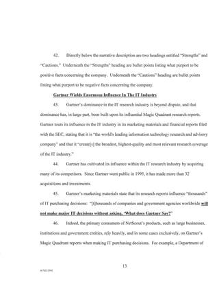 42. Directly below the narrative description are two headings entitled "Strengths" and
"Cautions." Underneath the "Strengths" heading are bullet points listing what purport to be
positive facts concerning the company. Underneath the "Cautions" heading are bullet points
listing what purport to be negative facts concerning the company.
Gartner Wields Enormous Influence In The IT Industry
43. Gartner's dominance in the IT research industry is beyond dispute, and that
dominance has, in large part, been built upon its influential Magic Quadrant research reports.
Gartner touts its influence in the IT industry in its marketing materials and financial reports filed
with the SEC, stating that it is "the world's leading information technology research and advisory
company" and that it "create[s] the broadest, highest-quality and most relevant research coverage
of the IT industry."
44. Gartner has cultivated its influence within the IT research industry by acquiring
many of its competitors. Since Gartner went public in 1993, it has made more than 32
acquisitions and investments.
45. Gartner's marketing materials state that its research reports influence "thousands"
of IT purchasing decisions: "[t]housands of companies and government agencies worldwide will
not make major IT decisions without asking, 'What does Gartner Say?"
46. Indeed, the primary consumers of NetScout's products, such as large businesses,
institutions and government entities, rely heavily, and in some cases exclusively, on Gartner's
Magic Quadrant reports when making IT purchasing decisions. For example, a Department of
13
A/76213392
 