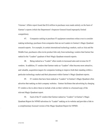 Veterans' Affairs report found that $16 million in purchases were made entirely on the basis of
Gartner's reports (which the Department's Inspector General found improperly limited
competition).
47. Companies seeking to purchase IT equipment sometimes refuse even to consider
making technology purchases from companies that are not Leaders in Gartner's Magic Quadrant
research reports. For example, in certain international technology markets, such as Asia and the
Middle East, purchasers often invite product bids only from technology vendors that Gartner has
ranked in the "Leaders" quadrant of their Magic Quadrant research reports.
48. Being ranked as a "Leader" often results in increased sales and revenue for IT
vendors. In addition, IT vendors that Gartner ranks as "Leaders" often become more attractive,
and valuable, acquisition targets for companies looking to improve both their standing within a
particular technology market and their placement within Gartner's Magic Quadrant reports.
49. IT vendors that have been ranked as "Leaders" in Gartner's Magic Quadrant often
advertise that ranking on their company websites. Gartner facilitates that advertising by charging
IT vendors a fee to allow them to include a link on their website to a licensed copy of the
relevant Magic Quadrant report.
50. Each of the IT vendors that Gartner ranked as "Leaders" in Gartner's Magic
Quadrant Report for NPMD advertises its "Leader" ranking on its website and provides a link to
a complimentary licensed version of the Magic Quadrant Report for NPMD.
14
A/762I3392
 