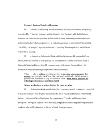 Gartner's Business Model And Practices
51. Gartner's extraordinary influence in the IT industry is well known and publicly
recognized by IT industry observers and participants. How Gartner wields that influence,
however, has raised serious questions within the IT industry, and amongst market observers,
concerning Gartner's business practices. In particular, an article in InformationWeek entitled
"Credibility Of Analysts" reported on Gartner's "troubling" business practices and influence
within the IT industry.
52. In that article, InformationWeek publicized what many IT vendors had long
known, but were reluctant to state publicly for fear of reprisal: Gartner's business model is
inherently biased and favors those IT vendors who are high-paying Gartner clients. As
InformationWeek reported regarding Gartner's business model:
[T]hey . . . rake in millions providing services to the very same companies they
monitor, heavyweights like Cisco, IBM, Microsoft, and Oracle. Which leads to a
question that continues to dog the research firms: How much influence do
technology vendors have over their work?
At issue are business practices that beg for closer scrutiny.
53. InformationWeek provided specific examples of how IT vendors feel compelled
to buy into Gartner's "pay-to-play" business model due to its outsized influence within the IT
industry. InformationWeek highlighted the experience of IT vendor and Gartner client,
Proofpoint. Proofpoint's senior VP of marketing and products acknowledged the importance of
receiving a favorable placement in Gartner's Magic Quadrant reports:
15
A/76213392
 
