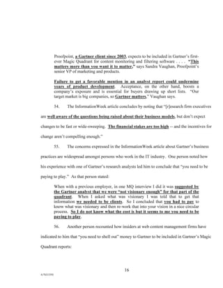 Proofpoint, a Gartner client since 2003, expects to be included in Gartner's first-
ever Magic Quadrant for content monitoring and filtering software . . . . "This
matters more than you want it to matter," says Sandra Vaughan, Proofpoint's
senior VP of marketing and products.
Failure to get a favorable mention in an analyst report could undermine
years of product development. Acceptance, on the other hand, boosts a
company's exposure and is essential for buyers drawing up short lists. "Our
target market is big companies, so Gartner matters," Vaughan says.
54. The InformationWeek article concludes by noting that "[r]esearch firm executives
are well aware of the questions being raised about their business models, but don't expect
changes to be fast or wide-sweeping. The financial stakes are too high -- and the incentives for
change aren't compelling enough."
55. The concerns expressed in the InformationWeek article about Gartner's business
practices are widespread amongst persons who work in the IT industry. One person noted how
his experience with one of Gartner's research analysts led him to conclude that "you need to be
paying to play." As that person stated:
When with a previous employer, in one MQ interview I did it was suggested by,
the Gartner analyst that we were "not visionary enough" for that part of the
quadrant. When I asked what was visionary I was told that to get that
information we needed to be clients. So I concluded that you had to pay to
know what was visionary and then re-work that into your vision in a nice circular
process. So I do not know what the cost is but it seems to me you need to be
paying to play.
56. Another person recounted how insiders at web content management firms have
indicated to him that "you need to shell out" money to Gartner to be included in Gartner's Magic
Quadrant reports:
16
A/76213392
 