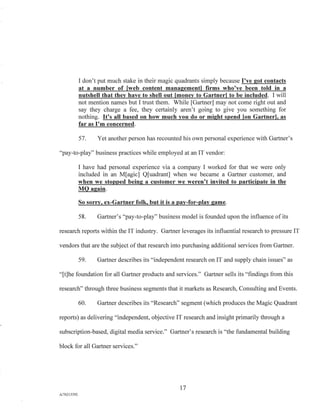 I don't put much stake in their magic quadrants simply because I've got contacts
at a number of [web content management] firms who've been told in a
nutshell that they have to shell out [money to Gartner] to be included. I will
not mention names but I trust them. While [Gartner] may not come right out and
say they charge a fee, they certainly aren't going to give you something for
nothing. It's all based on how much you do or might spend Ion Gartner], as
far as I'm concerned.
57. Yet another person has recounted his own personal experience with Gartner's
"pay-to-play" business practices while employed at an IT vendor:
I have had personal experience via a company I worked for that we were only
included in an M[agic] Quadrant] when we became a Gartner customer, and
when we stopped being a customer we weren't invited to participate in the
MQ again.
So sorry, ex-Gartner folk, but it is a pay-for-play game.
58. Gartner's "pay-to-play" business model is founded upon the influence of its
research reports within the IT industry. Gartner leverages its influential research to pressure IT
vendors that are the subject of that research into purchasing additional services from Gartner.
59. Gartner describes its "independent research on IT and supply chain issues" as
"[t]he foundation for all Gartner products and services." Gartner sells its "findings from this
research" through three business segments that it markets as Research, Consulting and Events.
60. Gartner describes its "Research" segment (which produces the Magic Quadrant
reports) as delivering "independent, objective IT research and insight primarily through a
subscription-based, digital media service." Gartner's research is "the fundamental building
block for all Gartner services."
17
A/76213392
 