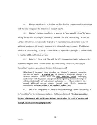 61. Gartner actively seeks to develop, and does develop, close economic relationships
with the same companies that it rates in its research reports.
62. Gartner's business model seeks to leverage its "most valuable clients" by "cross-
selling" its services, including its "consulting" services. The term "cross-selling," as used by
Gartner, amounts to a euphemism for its practice of pressuring its research clients to pay for
additional services or risk negative treatment in its influential research reports. What Gartner
refers to as "cross-selling," is really a "carrot-and-stick" approach to getting its IT vendor clients
to purchase additional Gartner services.
63. In its 2013 Form 10-K filed with the SEC, Gartner states that its business model
seeks to leverage its "most valuable clients" by "cross-selling" its services, including its
"consulting" services. According to Gartner, its business model:
[F]acilitate[s] increased client spending on [Gartner's] research, consulting
services and events. A critical part of [Gartner's] long-term strategy is to
increase business volume with our most valuable clients, identifying
relationships with the greatest sales potential and expanding those relationships by
offering strategically relevant research and advice . . . . These initiatives have
created additional revenue streams through more effective packaging,
campaigning and cross- selling of our products and services.
64. One of the components of Gartner's "long-term strategy" is the "cross-selling" of
its "consulting" service to its research clients. As Gartner disclosed: "Gartner consulting
deepens relationships with our Research clients by extending the reach of our research
through custom consulting engagements."
18
A/76213392
 