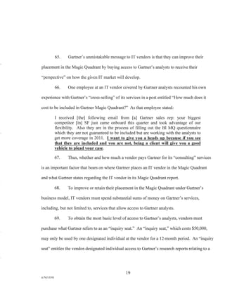 65. Gartner's unmistakable message to IT vendors is that they can improve their
placement in the Magic Quadrant by buying access to Gartner's analysts to receive their
"perspective" on how the given IT market will develop.
66. One employee at an IT vendor covered by Gartner analysts recounted his own
experience with Gartner's "cross-selling" of its services in a post entitled "How much does it
cost to be included in Gartner Magic Quadrant?" As that employee stated:
I received [the] following email from [a] Gartner sales rep: your biggest
competitor [in] SF just came onboard this quarter and took advantage of our
flexibility. Also they are in the process of filling out the BI MQ questionnaire
which they are not guaranteed to be included but are working with the analysts to
get more coverage in 2011. I want to give you a heads up because if you see
that they are included and you are not, being a client will give you a good
vehicle to plead your case.
67. Thus, whether and how much a vendor pays Gartner for its "consulting" services
is an important factor that bears on where Gartner places an IT vendor in the Magic Quadrant
and what Gartner states regarding the IT vendor in its Magic Quadrant report.
68. To improve or retain their placement in the Magic Quadrant under Gartner's
business model, IT vendors must spend substantial sums of money on Gartner's services,
including, but not limited to, services that allow access to Gartner analysts.
69. To obtain the most basic level of access to Gartner's analysts, vendors must
purchase what Gartner refers to as an "inquiry seat." An "inquiry seat," which costs $50,000,
may only be used by one designated individual at the vendor for a 12-month period. An "inquiry
seat" entitles the vendor-designated individual access to Gartner's research reports relating to a
19
A/76213392
 