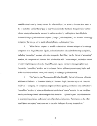 model is extortionate by its very nature. Its substantial success is due to the worst kept secret in
the IT industry: Gartner has a "pay-to-play" business model that by its design rewards Gartner
clients who spend substantial sums on its various services by ranking them favorably in its
influential Magic Quadrant research reports ("Magic Quadrant reports") and punishes technology
companies that choose not to spend substantial sums on Gartner services.
3. While Gartner purports to provide objective and unbiased analysis of technology
companies in its Magic Quadrant reports, Gartner sells other services to technology companies,
including "consulting" services, informing companies that, if they pay for Gartner's "consulting"
services, the companies will enhance their relationships with Gartner analysts, an obvious means
of improving their prospects in the Magic Quadrant report. Gartner's message is plain: pay
Gartner for "consulting" services and in exchange Gartner will rank your company higher and
make favorable statements about your company in its Magic Quadrant report.
4. This "pay-to-play" business model is facilitated by Gartner's immense influence
within the IT industry. A favorable ranking in Gartner's Magic Quadrant report can "make or
break" an IT company. IT companies are pressured into spending substantial sums on Gartner's
"consulting" services to better position themselves in these "magic" reports. As one published
article questioning Gartner's business practices observed: "[flailure to get a favorable mention
in an analyst report could undermine years of product development. Acceptance, on the other
hand, boosts a company's exposure and is essential for buyers drawing up short lists."
2
A/76213392
 