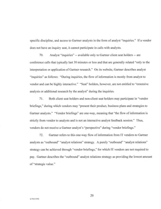 specific discipline, and access to Gartner analysts in the form of analyst "inquiries." If a vendor
does not have an inquiry seat, it cannot participate in calls with analysts.
70. Analyst "inquiries" -- available only to Gartner client seat holders -- are
conference calls that typically last 30 minutes or less and that are generally related "only to the
interpretation or application of Gartner research." On its website, Gartner describes analyst
"inquiries" as follows: "During inquiries, the flow of information is mostly from analyst to
vendor and can be highly interactive." "Seat" holders, however, are not entitled to "extensive
analysis or additional research by the analyst" during the inquiries.
71. Both client seat holders and non-client seat holders may participate in "vendor
briefings," during which vendors may "present their product, business plans and strategies to
Gartner analysts." "Vendor briefings" are one-way, meaning that "the flow of information is
strictly from vendor to analysts and is not an interactive analyst feedback session." Thus,
vendors do not receive a Gartner analyst's "perspective" during "vendor briefings."
72. Gartner refers to this one-way flow of information from IT vendors to Gartner
analysts as "outbound" "analyst relations" strategy. A purely "outbound" "analyst relations"
strategy can be achieved through "vendor briefings," for which IT vendors are not required to
pay. Gartner describes the "outbound" analyst relations strategy as providing the lowest amount
of "strategic value."
20
A/76213392
 