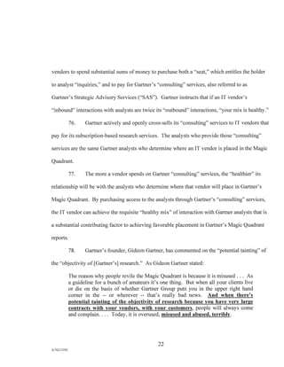 vendors to spend substantial sums of money to purchase both a "seat," which entitles the holder
to analyst "inquiries," and to pay for Gartner's "consulting" services, also referred to as
Gartner's Strategic Advisory Services ("SAS"). Gartner instructs that if an IT vendor's
"inbound" interactions with analysts are twice its "outbound" interactions, "your mix is healthy."
76. Gartner actively and openly cross-sells its "consulting" services to IT vendors that
pay for its subscription-based research services. The analysts who provide those "consulting"
services are the same Gartner analysts who determine where an IT vendor is placed in the Magic
Quadrant.
77. The more a vendor spends on Gartner "consulting" services, the "healthier" its
relationship will be with the analysts who determine where that vendor will place in Gartner's
Magic Quadrant. By purchasing access to the analysts through Gartner's "consulting" services,
the IT vendor can achieve the requisite "healthy mix" of interaction with Gartner analysts that is
a substantial contributing factor to achieving favorable placement in Gartner's Magic Quadrant
reports.
78. Gartner's founder, Gideon Gartner, has commented on the "potential tainting" of
the "objectivity of [Gartner's] research." As Gideon Gartner stated:
The reason why people revile the Magic Quadrant is because it is misused . . . As
a guideline for a bunch of amateurs it's one thing. But when all your clients live
or die on the basis of whether Gartner Group puts you in the upper right hand
corner in the -- or wherever -- that's really bad news. And when there's
potential tainting of the objectivity of research because you have very large
contracts with your vendors, with your customers, people will always come
and complain. . . . Today, it is overused, misused and abused, terribly.
22
P./76213392
 