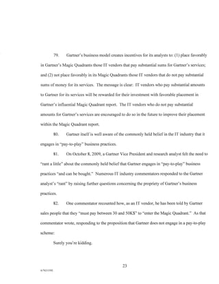 79. Gartner's business model creates incentives for its analysts to: (1) place favorably
in Gartner's Magic Quadrants those IT vendors that pay substantial sums for Gartner's services;
and (2) not place favorably in its Magic Quadrants those IT vendors that do not pay substantial
sums of money for its services. The message is clear: IT vendors who pay substantial amounts
to Gartner for its services will be rewarded for their investment with favorable placement in
Gartner's influential Magic Quadrant report. The IT vendors who do not pay substantial
amounts for Gartner's services are encouraged to do so in the future to improve their placement
within the Magic Quadrant report.
80. Gartner itself is well aware of the commonly held belief in the IT industry that it
engages in "pay-to-play" business practices.
81. On October 8, 2009, a Gartner Vice President and research analyst felt the need to
"rant a little" about the commonly held belief that Gartner engages in "pay-to-play" business
practices "and can be bought." Numerous IT industry commentators responded to the Gartner
analyst's "rant" by raising further questions concerning the propriety of Gartner's business
practices.
82. One commentator recounted how, as an IT vendor, he has been told by Gartner
sales people that they "must pay between 30 and 50K$" to "enter the Magic Quadrant." As that
commentator wrote, responding to the proposition that Gartner does not engage in a pay-to-play
scheme:
Surely you're kidding.
23
A/76213392
 