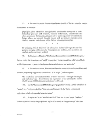 97. In that same document, Gartner describes the breadth of the fact gathering process
that supports its research:
[A]nalysts gather information through formal and informal surveys of IT users,
technology providers and investors, business professionals, academicians and
other researchers. For example, analysts survey technology users' investment and
budget plans, and consult financial reports and government macroeconomic
studies. Ideas are brainstormed within Gartner research communities.
By analyzing lots of data from lots of sources, Gartner can begin to see valid
patterns emerging within markets. Assumptions are modified, new revelations are
sparked, and scenarios are updated.
98. In Gartner's publication "The Gartner Research Process and Methodologies,"
Gartner posits that its analyses are "valid" because they "are grounded in a solid base of facts
verified by our own experienced analysts and others in business and academia."
99. In that same document, Gartner describes that nature of the undisclosed facts and
data that purportedly support the "conclusions" in its Magic Quadrant reports:
Our conclusions are based on the hard evidence we collect -- through our analysts
and market surveys -- from the real-life experiences of our clients (who number
60,000 across 10,000 distinct organizations worldwide).
100. On the "Research and Methodologies" page of its website, Gartner references its
"access" to a "vast network of fact" that provides Gartner with the "facts, opinions and
projections to help clients make better decisions."
101. In a post on Gartner's website entitled "How not to use a Magic Quadrant,"
Gartner explained how a Magic Quadrant report reflects only a "tiny percentage" of what a
27
A/76213392
 