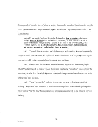 Gartner analyst "actually knows" about a vendor. Gartner also explained that the vendor-specific
bullet points in Gartner's Magic Quadrant reports are based on "a pile of qualitative data." As
Gartner notes:
[A]n MQ [or Magic Quadrant Report] reflects only a tiny percentage of what an
analyst actually knows about the vendor. Its beauty is that it reduces a ton of
quantified specific ratings (nearly 5 dozen, in the case of my upcoming MQ) to a
point on a graph, and a pile of qualitative data to somewhere between six and
ten one-or-two-sentence bullet points about a vendor.
102. Through these statements and disclosures, as well as others, Gartner intentionally
sought to create, and did create, the impression that the statements in its Magic Quadrant reports
were supported by a bevy of undisclosed objective facts and data.
103. Gartner uses the deliberate non-disclosure of the facts and data underlying its
Magic Quadrant reports to lure its vendor-clients into purchasing "consulting" services from the
same analysts who draft the Magic Quadrant report and who purport to have direct access to the
undisclosed facts and data.
104. These "pay-to-play" business practices are not new to the research analyst
industry. Regulators have attempted to eradicate as unscrupulous, unethical and against public
policy similar "pay-to-play" business practices among research analysts in the financial services
industry.
28
A/76213392
 
