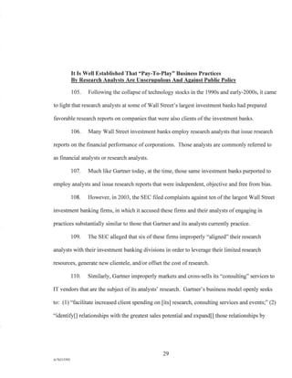 It Is Well Established That "Pay-To-Play" Business Practices
By Research Analysts Are Unscrupulous And Against Public Policy
105. Following the collapse of technology stocks in the 1990s and early-2000s, it came
to light that research analysts at some of Wall Street's largest investment banks had prepared
favorable research reports on companies that were also clients of the investment banks.
106. Many Wall Street investment banks employ research analysts that issue research
reports on the financial performance of corporations. Those analysts are commonly referred to
as financial analysts or research analysts.
107. Much like Gartner today, at the time, those same investment banks purported to
employ analysts and issue research reports that were independent, objective and free from bias.
108. However, in 2003, the SEC filed complaints against ten of the largest Wall Street
investment banking firms, in which it accused these firms and their analysts of engaging in
practices substantially similar to those that Gartner and its analysts currently practice.
109. The SEC alleged that six of these firms improperly "aligned" their research
analysts with their investment banking divisions in order to leverage their limited research
resources, generate new clientele, and/or offset the cost of research.
110. Similarly, Gartner improperly markets and cross-sells its "consulting" services to
IT vendors that are the subject of its analysts' research. Gartner's business model openly seeks
to: (1) "facilitate increased client spending on [its] research, consulting services and events;" (2)
"identify[] relationships with the greatest sales potential and expand[] those relationships by
29
A/76213392
 