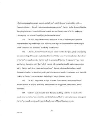 offering strategically relevant research and advice;" and (4) deepen "relationships with . . .
Research clients . . . through custom consulting engagements." Gartner further disclosed that the
foregoing initiatives "created additional revenue streams through more effective packaging,
campaigning and cross-selling of [its] products and services."
111. The SEC alleged that research analysts at all ten of the firms participated in
investment banking marketing efforts, including working with investment bankers to compile
"pitch" materials and attendance at industry "road shows."
112. Likewise, Gartner research analysts are involved in the "packaging, campaigning
and cross-selling of Gartner's products and services" to the same IT vendors that are the subject
of Gartner's research reports. Gartner analysts also attend "Gartner Symposium/ITxpo events
and Gartner Summit events" that "offer[] current, relevant and actionable technology sessions
led by Gartner analysts to clients and non-clients." Gartner clients and non-clients spend
thousands of dollars to attend and participate in these events in order to achieve a more favorable
ranking in Gartner's research reports, including its Magic Quadrant reports.
113. The SEC alleged that, at eight of the ten firms, research analyst conflicts of
interest resulted in analysts publishing research that was exaggerated, unwarranted, and/or
inaccurate.
114. Gartner's analysts suffer from the same disabling conflicts. IT vendors who
spend more on Gartner's services thus are similarly more likely to receive favorable rankings in
Gartner's research reports and, in particular, Gartner's Magic Quadrant reports.
30
A/76213392
 