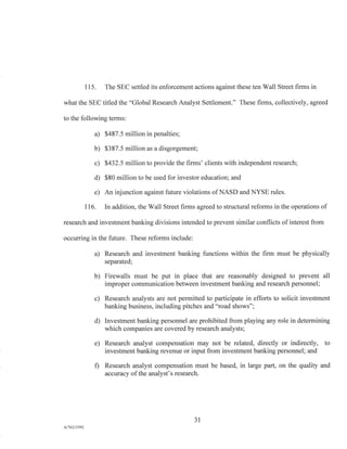 115. The SEC settled its enforcement actions against these ten Wall Street firms in
what the SEC titled the "Global Research Analyst Settlement." These firms, collectively, agreed
to the following terms:
a) $487.5 million in penalties;
b) $387.5 million as a disgorgement;
c) $432.5 million to provide the firms' clients with independent research;
d) $80 million to be used for investor education; and
e) An injunction against future violations of NASD and NYSE rules.
116. In addition, the Wall Street firms agreed to structural reforms in the operations of
research and investment banking divisions intended to prevent similar conflicts of interest from
occurring in the future. These reforms include:
a) Research and investment banking functions within the firm must be physically
separated;
b) Firewalls must be put in place that are reasonably designed to prevent all
improper communication between investment banking and research personnel;
c) Research analysts are not permitted to participate in efforts to solicit investment
banking business, including pitches and "road shows";
d) Investment banking personnel are prohibited from playing any role in determining
which companies are covered by research analysts;
e) Research analyst compensation may not be related, directly or indirectly, to
investment banking revenue or input from investment banking personnel; and
f) Research analyst compensation must be based, in large part, on the quality and
accuracy of the analyst's research.
31
Ad76213392
 