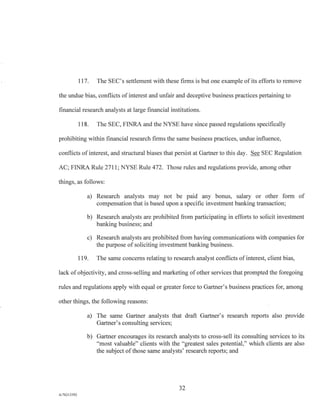 117. The SEC's settlement with these firms is but one example of its efforts to remove
the undue bias, conflicts of interest and unfair and deceptive business practices pertaining to
financial research analysts at large financial institutions.
118. The SEC, FINRA and the NYSE have since passed regulations specifically
prohibiting within financial research firms the same business practices, undue influence,
conflicts of interest, and structural biases that persist at Gartner to this day. See SEC Regulation
AC; FINRA Rule 2711; NYSE Rule 472. Those rules and regulations provide, among other
things, as follows:
a) Research analysts may not be paid any bonus, salary or other form of
compensation that is based upon a specific investment banking transaction;
b) Research analysts are prohibited from participating in efforts to solicit investment
banking business; and
c) Research analysts are prohibited from having communications with companies for
the purpose of soliciting investment banking business.
119. The same concerns relating to research analyst conflicts of interest, client bias,
lack of objectivity, and cross-selling and marketing of other services that prompted the foregoing
rules and regulations apply with equal or greater force to Gartner's business practices for, among
other things, the following reasons:
a) The same Gartner analysts that draft Gartner's research reports also provide
Gartner's consulting services;
b) Gartner encourages its research analysts to cross-sell its consulting services to its
"most valuable" clients with the "greatest sales potential," which clients are also
the subject of those same analysts' research reports; and
32
A/76213392
 