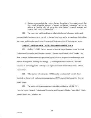 c) Gartner recommends to the vendors that are the subject of its research reports that
they spend substantial amounts of money on Gartner "consulting" services to
achieve a "healthy mix" of interaction with Gartner's research analysts and
improve their "analyst relationship."
120. The biases and conflicts of interest inherent in Gartner's business model, and
borne out by its business practices, result in Gartner knowingly and/or recklessly publishing false,
inaccurate, and biased research to the detriment of NetScout and the IT industry as a whole.
NetScout's Participation In The 2014 Magic Quadrant For NPMD
121. On July 29, 2013, Gartner announced its new Magic Quadrant for the Network
Performance Monitoring and Diagnostic market. Gartner stated that the NPMD market "had
risen to enable [infrastructure and operations] organizations to be proactive and strategic with
network management planning and strategy." According to Gartner, the NPMD market is
"focused on providing greater visibility of an organization's IT infrastructure from a network
perspective."
122. What Gartner refers to as the NPMD market is substantially similar, if not
identical, to the network performance management, or NPM, market that has existed for over
twenty years.
123. The authors of the announcement materials published on July 29, 2013,
"Introducing the Network Performance Monitoring and Diagnostic Market," were Vivek Bhalla,
Jonah Kowall, and Colin Fletcher.
33
A/762I3392
 