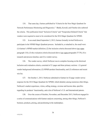 124. That same day, Gartner published its "Criteria for the New Magic Quadrant for
Network Performance Monitoring and Diagnostics." Bhalla, Kowall, and Fletcher also authored
the criteria. This publication listed "Inclusion Criteria" and "Nonproduct-Related Criteria" that
vendors were required to meet to be considered for the 2014 Magic Quadrant for NPMD.
125. In an email dated September 2, 2013, Gartner formally invited NetScout to
participate in the NPMD Magic Quadrant process. Included in, or attached to, the email were:
(1) Gartner's NPMD market definition; (2) the inclusion criteria discussed above (see supra
paragraph 124); (3) the evaluation criteria discussed above (see supra paragraphs 37-39); (4) a
research and process timeline; and (5) a vendor survey.
126. The vendor survey, which NetScout was to complete focusing on the disclosed
inclusion and evaluation criteria, consisted of 21 pages and three primary sections: (1) general
vendor background information; (2) NPMD product functionality; and (3) references and recent
win list.
127. On October 1, 2013, NetScout submitted to Gartner its 52-page vendor survey
response for the 2014 Magic Quadrant for NPMD, which detailed, among numerous other things,
NetScout's market experience, vision, selling strategy, revenue and income data, specifics
regarding its products' functionality, and a list of NetScout's U.S. and International patents.
128. Over the course of October, November, and December 2013, NetScout engaged in
a series of communications with Gartner analysts concerning, among other things, NetScout's
business, products, pricing, and positioning in the marketplace.
34
A/76213392
 