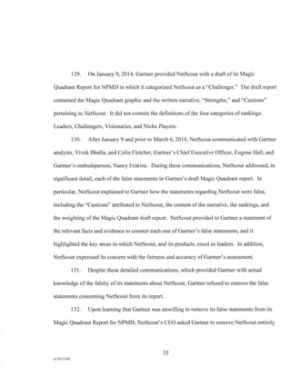 129. On January 9, 2014, Gartner provided NetScout with a draft of its Magic
Quadrant Report for NPMD in which it categorized NetScout as a "Challenger." The draft report
contained the Magic Quadrant graphic and the written narrative, "Strengths," and "Cautions"
pertaining to NetScout. It did not contain the definitions of the four categories of rankings:
Leaders, Challengers, Visionaries, and Niche Players.
130. After January 9 and prior to March 6, 2014, NetScout communicated with Gartner
analysts, Vivek Bhalla, and Colin Fletcher, Gartner's Chief Executive Officer, Eugene Hall, and
Gartner's ombudsperson, Nancy Erskine. During these communications, NetScout addressed, in
significant detail, each of the false statements in Gartner's draft Magic Quadrant report. In
particular, NetScout explained to Gartner how the statements regarding NetScout were false,
including the "Cautions" attributed to NetScout, the content of the narrative, the rankings, and
the weighting of the Magic Quadrant draft report. NetScout provided to Gartner a statement of
the relevant facts and evidence to counter each one of Gartner's false statements, and it
highlighted the key areas in which NetScout, and its products, excel as leaders. In addition,
NetScout expressed its concern with the fairness and accuracy of Gartner's assessment.
131. Despite these detailed communications, which provided Gartner with actual
knowledge of the falsity of its statements about NetScout, Gartner refused to remove the false
statements concerning NetScout from its report.
132. Upon learning that Gartner was unwilling to remove its false statements from its
Magic Quadrant Report for NPMD, NetScout's CEO asked Gartner to remove NetScout entirely
35
A/76213392
 
