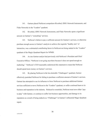 141. Gartner placed NetScout competitors Riverbed, JDSU-Network Instruments, and
Fluke Networks in the "Leaders" quadrant.
142. Riverbed, JDSU-Network Instruments, and Fluke Networks spent a significant
amount on Gartner's "consulting" services.
143. NetScout's failure to pay a sufficient amount for Gartner's services, or otherwise
purchase enough access to Gartner's analysts to achieve the requisite "healthy mix" of
interaction, was a substantial contributing factor in NetScout not being ranked in the "Leaders"
quadrant of the Magic Quadrant Report for NPMD.
144. As one Gartner analyst had previously told NetScout's President and Chief
Executive Officer, "NetScout is not going anywhere because it does not spend enough on
marketing." NetScout's CEO reasonably understood this statement to mean that NetScout
should spend more money on Gartner's services.
145. By placing NetScout in the less desirable "Challengers" quadrant, Gartner
effectively punished NetScout for failing to purchase a sufficient amount of Gartner's services.
Gartner has attempted to use its influence to force NetScout to purchase additional Gartner
services sufficient to move NetScout to the "Leaders" quadrant, or suffer continued harm to its
business and reputation in the industry. Reduced to essentials, NetScout must now either "pay-
to-play" with Gartner, or continue to suffer lost business opportunities, and damage to its
reputation as a result of being ranked as a "Challenger" in Gartner's influential Magic Quadrant
report.
38
A/76213392
 