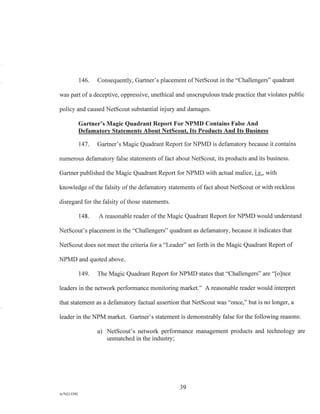146. Consequently, Gartner's placement of NetScout in the "Challengers" quadrant
was part of a deceptive, oppressive, unethical and unscrupulous trade practice that violates public
policy and caused NetScout substantial injury and damages.
Gartner's Magic Quadrant Report For NPMD Contains False And
Defamatory Statements About NetScout, Its Products And Its Business
147. Gartner's Magic Quadrant Report for NPMD is defamatory because it contains
numerous defamatory false statements of fact about NetScout, its products and its business.
Gartner published the Magic Quadrant Report for NPMD with actual malice, i.e., with
knowledge of the falsity of the defamatory statements of fact about NetScout or with reckless
disregard for the falsity of those statements.
148. A reasonable reader of the Magic Quadrant Report for NPMD would understand
NetScout's placement in the "Challengers" quadrant as defamatory, because it indicates that
NetScout does not meet the criteria for a "Leader" set forth in the Magic Quadrant Report of
NPMD and quoted above.
149. The Magic Quadrant Report for NPMD states that "Challengers" are "[o]nce
leaders in the network performance monitoring market." A reasonable reader would interpret
that statement as a defamatory factual assertion that NetScout was "once," but is no longer, a
leader in the NPM market. Gartner's statement is demonstrably false for the following reasons:
a) NetScout's network performance management products and technology are
unmatched in the industry;
39
A/76213392
 