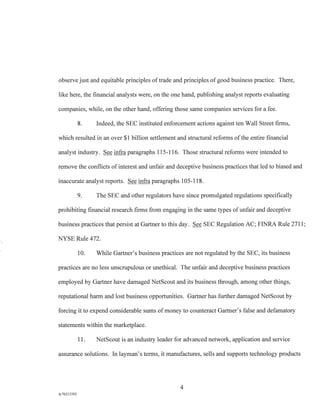 observe just and equitable principles of trade and principles of good business practice. There,
like here, the financial analysts were, on the one hand, publishing analyst reports evaluating
companies, while, on the other hand, offering those same companies services for a fee.
8. Indeed, the SEC instituted enforcement actions against ten Wall Street firms,
which resulted in an over $1 billion settlement and structural reforms of the entire financial
analyst industry. See infra paragraphs 115-116. Those structural reforms were intended to
remove the conflicts of interest and unfair and deceptive business practices that led to biased and
inaccurate analyst reports. See infra paragraphs 105-118.
9. The SEC and other regulators have since promulgated regulations specifically
prohibiting financial research firms from engaging in the same types of unfair and deceptive
business practices that persist at Gartner to this day. See SEC Regulation AC; FINRA Rule 2711;
NYSE Rule 472.
10. While Gartner's business practices are not regulated by the SEC, its business
practices are no less unscrupulous or unethical. The unfair and deceptive business practices
employed by Gartner have damaged NetScout and its business through, among other things,
reputational harm and lost business opportunities. Gartner has further damaged NetScout by
forcing it to expend considerable sums of money to counteract Gartner's false and defamatory
statements within the marketplace.
11. NetScout is an industry leader for advanced network, application and service
assurance solutions. In layman's terms, it manufactures, sells and supports technology products
4
A/76213392
 