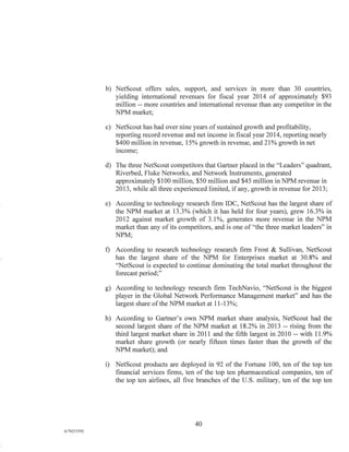 b) NetScout offers sales, support, and services in more than 30 countries,
yielding international revenues for fiscal year 2014 of approximately $93
million -- more countries and international revenue than any competitor in the
NPM market;
c) NetScout has had over nine years of sustained growth and profitability,
reporting record revenue and net income in fiscal year 2014, reporting nearly
$400 million in revenue, 15% growth in revenue, and 21% growth in net
income;
d) The three NetScout competitors that Gartner placed in the "Leaders" quadrant,
Riverbed, Fluke Networks, and Network Instruments, generated
approximately $100 million, $50 million and $45 million in NPM revenue in
2013, while all three experienced limited, if any, growth in revenue for 2013;
e) According to technology research firm IDC, NetScout has the largest share of
the NPM market at 13.3% (which it has held for four years), grew 16.3% in
2012 against market growth of 3.1%, generates more revenue in the NPM
market than any of its competitors, and is one of "the three market leaders" in
NPM;
f) According to research technology research firm Frost & Sullivan, NetScout
has the largest share of the NPM for Enterprises market at 30.8% and
"NetScout is expected to continue dominating the total market throughout the
forecast period;"
g) According to technology research firm TechNavio, "NetScout is the biggest
player in the Global Network Performance Management market" and has the
largest share of the NPM market at 11-13%;
h) According to Gartner's own NPM market share analysis, NetScout had the
second largest share of the NPM market at 18.2% in 2013 -- rising from the
third largest market share in 2011 and the fifth largest in 2010 -- with 11.9%
market share growth (or nearly fifteen times faster than the growth of the
NPM market); and
i) NetScout products are deployed in 92 of the Fortune 100, ten of the top ten
financial services firms, ten of the top ten pharmaceutical companies, ten of
the top ten airlines, all five branches of the U S military, ten of the top ten
40
A/76213392
 