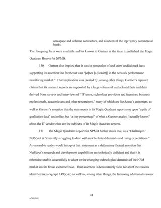 aerospace and defense contractors, and nineteen of the top twenty commercial
banks.
The foregoing facts were available and/or known to Gartner at the time it published the Magic
Quadrant Report for NPMD.
150. Gartner also implied that it was in possession of and knew undisclosed facts
supporting its assertion that NetScout was "[o]nce [a] leader[] in the network performance
monitoring market." That implication was created by, among other things, Gartner's repeated
claims that its research reports are supported by a large volume of undisclosed facts and data
derived from surveys and interviews of "IT users, technology providers and investors, business
professionals, academicians and other researchers," many of which are NetScout's customers, as
well as Gartner's assertion that the statements in its Magic Quadrant reports rest upon "a pile of
qualitative data" and reflect but "a tiny percentage" of what a Gartner analyst "actually knows"
about the IT vendors that are the subjects of its Magic Quadrant reports.
151. The Magic Quadrant Report for NPMD further states that, as a "Challenger,"
NetScout is "currently struggling to deal with new technical demands and rising expectations."
A reasonable reader would interpret that statement as a defamatory factual assertion that
NetScout's research and development capabilities are technically deficient and that it is
otherwise unable successfully to adapt to the changing technological demands of the NPM
market and its broad customer base. That assertion is demonstrably false for all of the reasons
identified in paragraph 149(a)-(i) as well as, among other things, the following additional reasons:
41
A/76213392
 