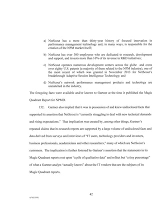 a) NetScout has a more than thirty-year history of focused innovation in
performance management technology and, in many ways, is responsible for the
creation of the NPM market itself;
b) NetScout has over 300 employees who are dedicated to research, development
and support, and invests more than 16% of its revenue in R&D initiatives;
c) NetScout operates numerous development centers across the globe and owns
over eighty U.S. patents (a majority of them related to the NPM industry), one of
the most recent of which was granted in November 2013 for NetScout's
breakthrough Adaptive Session Intelligence Technology; and
d) NetScout's network performance management products and technology are
unmatched in the industry.
The foregoing facts were available and/or known to Gartner at the time it published the Magic
Quadrant Report for NPMD.
152. Gartner also implied that it was in possession of and knew undisclosed facts that
supported its assertion that NetScout is "currently struggling to deal with new technical demands
and rising expectations." That implication was created by, among other things, Gartner's
repeated claims that its research reports are supported by a large volume of undisclosed facts and
data derived from surveys and interviews of "IT users, technology providers and investors,
business professionals, academicians and other researchers," many of which are NetScout's
customers. The implication is further fostered by Gartner's assertion that the statements in its
Magic Quadrant reports rest upon "a pile of qualitative data" and reflect but "a tiny percentage"
of what a Gartner analyst "actually knows" about the IT vendors that are the subjects of its
Magic Quadrant reports.
42
A/76213392
 