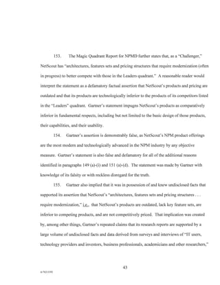153. The Magic Quadrant Report for NPMD further states that, as a "Challenger,"
NetScout has "architectures, features sets and pricing structures that require modernization (often
in progress) to better compete with those in the Leaders quadrant." A reasonable reader would
interpret the statement as a defamatory factual assertion that NetScout's products and pricing are
outdated and that its products are technologically inferior to the products of its competitors listed
in the "Leaders" quadrant. Gartner's statement impugns NetScout's products as comparatively
inferior in fundamental respects, including but not limited to the basic design of those products,
their capabilities, and their usability.
154. Gartner's assertion is demonstrably false, as NetScout's NPM product offerings
are the most modern and technologically advanced in the NPM industry by any objective
measure. Gartner's statement is also false and defamatory for all of the additional reasons
identified in paragraphs 149 (a)-(i) and 151 (a)-(d). The statement was made by Gartner with
knowledge of its falsity or with reckless disregard for the truth.
155. Gartner also implied that it was in possession of and knew undisclosed facts that
supported its assertion that NetScout's "architectures, features sets and pricing structures . . .
require modernization," i.e., that NetScout's products are outdated, lack key feature sets, are
inferior to competing products, and are not competitively priced. That implication was created
by, among other things, Gartner's repeated claims that its research reports are supported by a
large volume of undisclosed facts and data derived from surveys and interviews of "IT users,
technology providers and investors, business professionals, academicians and other researchers,"
43
A/76213392
 