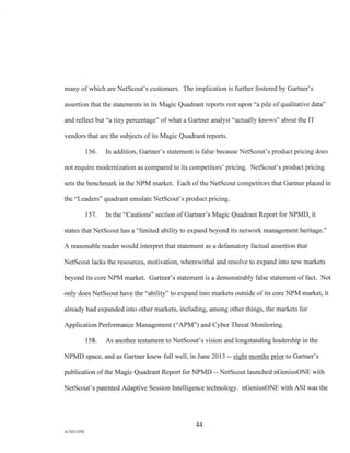 many of which are NetScout's customers. The implication is further fostered by Gartner's
assertion that the statements in its Magic Quadrant reports rest upon "a pile of qualitative data"
and reflect but "a tiny percentage" of what a Gartner analyst "actually knows" about the IT
vendors that are the subjects of its Magic Quadrant reports.
156. In addition, Gartner's statement is false because NetScout's product pricing does
not require modernization as compared to its competitors' pricing. NetScout's product pricing
sets the benchmark in the NPM market. Each of the NetScout competitors that Gartner placed in
the "Leaders" quadrant emulate NetScout's product pricing.
157. In the "Cautions" section of Gartner's Magic Quadrant Report for NPMD, it
states that NetScout has a "limited ability to expand beyond its network management heritage."
A reasonable reader would interpret that statement as a defamatory factual assertion that
NetScout lacks the resources, motivation, wherewithal and resolve to expand into new markets
beyond its core NPM market. Gartner's statement is a demonstrably false statement of fact. Not
only does NetScout have the "ability" to expand into markets outside of its core NPM market, it
already had expanded into other markets, including, among other things, the markets for
Application Performance Management ("APM") and Cyber Threat Monitoring.
158. As another testament to NetScout's vision and longstanding leadership in the
NPMD space, and as Gartner knew full well, in June 2013 -- eight months prior to Gartner's
publication of the Magic Quadrant Report for NPMD NetScout launched nGeniusONE with
NetScout's patented Adaptive Session Intelligence technology. nGeniusONE with ASI was the
44
A/76213392
 