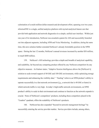 culmination of a multi-million dollar research and development effort, spanning over two years.
nGeniusONE is a single, unified analytics platform with myriad analytical feature sets that
provide both application and network diagnostics in a simple, unified user interface. Within just
one year of its introduction, NetScout was awarded a patent for ASI and successfully branched
out into adjacent segments, including APM and Voice Monitoring. In addition, during the same
time, this new solution further extended NetScout's already formidable position in the NPM
space. During the last 12 months, NetScout's annual revenues increased by another $50 million,
to reach $400 million.
159. NetScout's ASI technology provides a depth and breadth of analytical capability,
and scalability, far beyond any competing product offered by any NetScout competitors by any
objective measure. As Gartner states, "Adaptive Session Intelligence allows the [NetScout's]
solution to scale toward support of 40 GbE and 100 GbE environments, while optimizing storage
requirements and enhancing the visibility data." "Scaling" refers to an NPM product's ability to
operate successfully in a fast network environment (i.e., a network that is 40 GbE or faster) in
which network traffic is very high. In today's high-traffic network environments, an NPM
product's ability to scale in their environment and continue to function as the network expands is
crucial. None of NetScout's competitors' products, including those competitors placed in the
"Leaders" quadrant, offers the scalability of NetScout's products.
160. NetScout has also expanded "beyond its network management heritage" by
successfully entering the service provider market. Service providers include, among others,
45
A/76213392
 