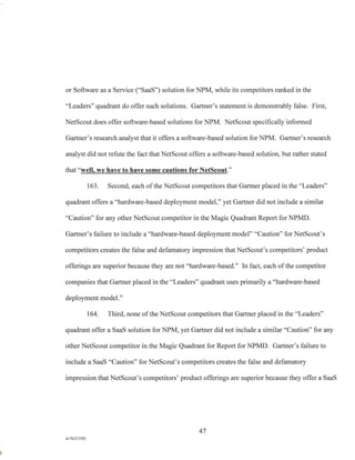 or Software as a Service ("SaaS") solution for NPM, while its competitors ranked in the
"Leaders" quadrant do offer such solutions. Gartner's statement is demonstrably false. First,
NetScout does offer software-based solutions for NPM. NetScout specifically informed
Gartner's research analyst that it offers a software-based solution for NPM. Gartner's research
analyst did not refute the fact that NetScout offers a software-based solution, but rather stated
that "well, we have to have some cautions for NetScout."
163. Second, each of the NetScout competitors that Gartner placed in the "Leaders"
quadrant offers a "hardware-based deployment model," yet Gartner did not include a similar
"Caution" for any other NetScout competitor in the Magic Quadrant Report for NPMD.
Gartner's failure to include a "hardware-based deployment model" "Caution" for NetScout's
competitors creates the false and defamatory impression that NetScout's competitors' product
offerings are superior because they are not "hardware-based." In fact, each of the competitor
companies that Gartner placed in the "Leaders" quadrant uses primarily a "hardware-based
deployment model."
164. Third, none of the NetScout competitors that Gartner placed in the "Leaders"
quadrant offer a SaaS solution for NPM, yet Gartner did not include a similar "Caution" for any
other NetScout competitor in the Magic Quadrant for Report for NPMD. Gartner's failure to
include a SaaS "Caution" for NetScout's competitors creates the false and defamatory
impression that NetScout's competitors' product offerings are superior because they offer a SaaS
47
A/76213392
 