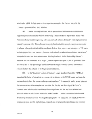 solution for NPM. In fact, none of the competitor companies that Gartner placed in the
- Leaders" quadrant offer a SaaS solution.
165. Gartner also implied that it was in possession of and knew undisclosed facts
supporting its assertion that NetScout offers "only a hardware-based deployment model" that
"limits its ability to address growing software and SaaS solution demand." That implication was
created by, among other things, Gartner's repeated claims that its research reports are supported
by a large volume of undisclosed facts and data derived from surveys and interviews of "IT users,
technology providers and investors, business professionals, academicians and other researchers,"
many of which are NetScout's customers. The implication is further fostered by Gartner's
assertion that the statements in its Magic Quadrant reports rest upon "a pile of qualitative data"
and reflect but "a tiny percentage" of what a Gartner analyst "actually knows" about the IT
vendors that are the subjects of its Magic Quadrant reports.
166. In the "Cautions" section of Gartner's Magic Quadrant Report for NPMD, it
states that NetScout is "perceived as a conservative stalwart in the NPMD space, and lacks the
reach and mind share that many smaller competitors have." A reasonable reader would interpret
that statement as a defamatory factual assertion that the size and diversity of NetScout's
customer base is inferior to that of its smaller competitors, and that NetScout's brand and
products are not as well known within the NPMD market. Gartner's statement is a false and
defamatory statement of fact. As alleged in paragraphs 149 (a)-(i) and 151 (a)-(d), NetScout's
revenue, revenue growth, market share, research and development expenditures, and customer
48
A/76213392
 
