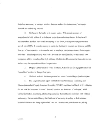 that allow a company to manage, monitor, diagnose and service that company's computer
network and underlying services.
12. NetScout is the leader in its market sector. With annual revenues of
approximately $400 million, it is the largest player in a market that Gartner defined as a $1
billion market. Further, NetScout is a company of the future, with a year-over-year revenue
growth rate of 15%. It owes its success in part to the fact that its products are far more scalable
than any of its competitors -- they can be used at very large companies with very fast computer
networks -- which explains why NetScout's products are deployed in 92 of the Fortune 100
companies, all five branches of the U.S. military, 19 of the top 20 commercial banks, the top ten
airlines, and the top ten financial service providers.
13. Despite Gartner's not-so-veiled overtures, NetScout has not engaged Gartner for
"consulting" services in the past five years.
14. NetScotit suffered the consequences in a recent Gartner Magic Quadrant report.
15. In a Magic Quadrant report for the Network Performance Monitoring and
Diagnostics market ("Magic Quadrant Report for NPMD"), published on March 6, 2014, Gartner
did not rank NetScout as a "Leader." Instead, it ranked NetScout as a "Challenger," which
Gartner defined as, essentially, a technology company that saddles its customers with outdated
technology. Gartner stated falsely that NetScout is "currently struggling to deal with new
technical demands and rising expectations" and has "architectures, feature sets and pricing
5
A/76213392
 