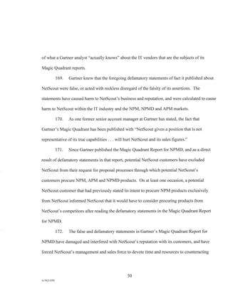 of what a Gartner analyst "actually knows" about the IT vendors that are the subjects of its
Magic Quadrant reports.
169. Gartner knew that the foregoing defamatory statements of fact it published about
NetScout were false, or acted with reckless disregard of the falsity of its assertions. The
statements have caused harm to NetScout's business and reputation, and were calculated to cause
harm to NetScout within the IT industry and the NPM, NPMD and APM markets.
170. As one former senior account manager at Gartner has stated, the fact that
Gartner's Magic Quadrant has been published with "NetScout given a position that is not
representative of its true capabilities . . . will hurt NetScout and its sales figures."
171. Since Gartner published the Magic Quadrant Report for NPMD, and as a direct
result of defamatory statements in that report, potential NetScout customers have excluded
NetScout from their request for proposal processes through which potential NetScout's
customers procure NPM, APM and NPMD products. On at least one occasion, a potential
NetScout customer that had previously stated its intent to procure NPM products exclusively
from NetScout informed NetScout that it would have to consider procuring products from
NetScout's competitors after reading the defamatory statements in the Magic Quadrant Report
for NPMD.
172. The false and defamatory statements in Gartner's Magic Quadrant Report for
NPMD have damaged and interfered with NetScout's reputation with its customers, and have
forced NetScout's management and sales force to devote time and resources to counteracting
50
A/76213392
 